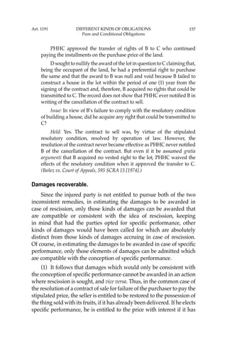 157
PHHC approved the transfer of rights of B to C who continued
paying the installments on the purchase price of the land.
D sought to nullify the award of the lot in question to C claiming that,
being the occupant of the land, he had a preferential right to purchase
the same and that the award to B was null and void because B failed to
construct a house in the lot within the period of one (1) year from the
signing of the contract and, therefore, B acquired no rights that could be
transmitted to C. The record does not show that PHHC ever notiﬁed B in
writing of the cancellation of the contract to sell.
Issue: In view of B’s failure to comply with the resolutory condition
of building a house, did he acquire any right that could be transmitted to
C?
Held: Yes. The contract to sell was, by virtue of the stipulated
resolutory condition, resolved by operation of law. However, the
resolution of the contract never became effective as PHHC never notiﬁed
B of the cancellation of the contract. But even if it be assumed gratia
argumenti that B acquired no vested right to the lot, PHHC waived the
effects of the resolutory condition when it approved the transfer to C.
(Bañez vs. Court of Appeals, 595 SCRA 15 [1974].)
Damages recoverable.
Since the injured party is not entitled to pursue both of the two
inconsistent remedies, in estimating the damages to be awarded in
case of rescission, only those kinds of damages can be awarded that
are compatible or consistent with the idea of rescission, keeping
in mind that had the parties opted for speciﬁc performance, other
kinds of damages would have been called for which are absolutely
distinct from those kinds of damages accruing in case of rescission.
Of course, in estimating the damages to be awarded in case of speciﬁc
performance, only those elements of damages can be admitted which
are compatible with the conception of speciﬁc performance.
(1) It follows that damages which would only be consistent with
the conception of speciﬁc performance cannot be awarded in an action
where rescission is sought, and vice versa. Thus, in the common case of
the resolution of a contract of sale for failure of the purchaser to pay the
stipulated price, the seller is entitled to be restored to the possession of
the thing sold with its fruits, if it has already been delivered. If he elects
speciﬁc performance, he is entitled to the price with interest if it has
Art. 1191 DIFFERENT KINDS OF OBLIGATIONS
Pure and Conditional Obligations
 