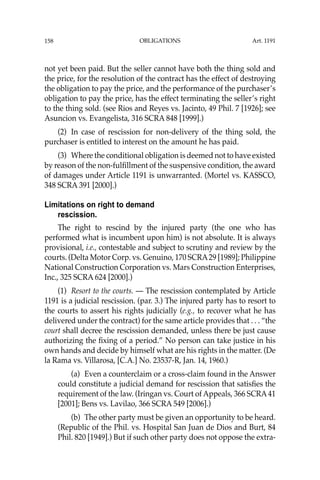 OBLIGATIONS
158
not yet been paid. But the seller cannot have both the thing sold and
the price, for the resolution of the contract has the effect of destroying
the obligation to pay the price, and the performance of the purchaser’s
obligation to pay the price, has the effect terminating the seller’s right
to the thing sold. (see Rios and Reyes vs. Jacinto, 49 Phil. 7 [1926]; see
Asuncion vs. Evangelista, 316 SCRA 848 [1999].)
(2) In case of rescission for non-delivery of the thing sold, the
purchaser is entitled to interest on the amount he has paid.
(3) Where the conditional obligation is deemed not to have existed
by reason of the non-fulﬁllment of the suspensive condition, the award
of damages under Article 1191 is unwarranted. (Mortel vs. KASSCO,
348 SCRA 391 [2000].)
Limitations on right to demand
rescission.
The right to rescind by the injured party (the one who has
performed what is incumbent upon him) is not absolute. It is always
provisional, i.e., contestable and subject to scrutiny and review by the
courts. (Delta Motor Corp. vs. Genuino, 170 SCRA29 [1989]; Philippine
National Construction Corporation vs. Mars Construction Enterprises,
Inc., 325 SCRA 624 [2000].)
(1) Resort to the courts. — The rescission contemplated by Article
1191 is a judicial rescission. (par. 3.) The injured party has to resort to
the courts to assert his rights judicially (e.g., to recover what he has
delivered under the contract) for the same article provides that . . . “the
court shall decree the rescission demanded, unless there be just cause
authorizing the ﬁxing of a period.” No person can take justice in his
own hands and decide by himself what are his rights in the matter. (De
la Rama vs. Villarosa, [C.A.] No. 23537-R, Jan. 14, 1960.)
(a) Even a counterclaim or a cross-claim found in the Answer
could constitute a judicial demand for rescission that satisﬁes the
requirement of the law. (Iringan vs. Court of Appeals, 366 SCRA41
[2001]; Bens vs. Lavilao, 366 SCRA 549 [2006].)
(b) The other party must be given an opportunity to be heard.
(Republic of the Phil. vs. Hospital San Juan de Dios and Burt, 84
Phil. 820 [1949].) But if such other party does not oppose the extra-
Art. 1191
 
