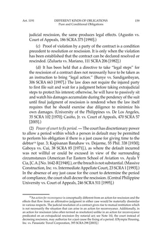 159
judicial rescission, the same produces legal effects. (Agustin vs.
Court of Appeals, 186 SCRA 375 [1990].)
(c) Proof of violation by a party of the contract is a condition
precedent to resolution or rescission. It is only when the violation
has been established that the contract can be declared resolved or
rescinded. (Zulueta vs. Mariano, 111 SCRA 206 [1982].)
(d) It has been held that a directive to take “legal steps’’ for
the rescission of a contract does not necessarily have to be taken as
an instruction to bring “legal action.’’ (Bunye vs. Sandiganbayan,
306 SCRA 663 [1997].) The law does not require the injured party
to ﬁrst ﬁle suit and wait for a judgment before taking extrajudicial
steps to protect his interest; otherwise, he will have to passively sit
and watch his damages accumulate during the pendency of the suit
until ﬁnal judgment of rescission is rendered when the law itself
requires that he should exercise due diligence to minimize his
own damages. (University of the Philippines vs. De Los Angeles,
35 SCRA 102 [1970]; Casiño, Jr. vs. Court of Appeals, 470 SCRA 57
[2005].)
(2) Power of court to ﬁx period. — The court has discretionary power
to allow a period within which a person in default may be permitted
to perform his obligation if there is a just cause for giving time to the
debtor14
(par. 3; Kapisanan Banahaw vs. Dejarme, 55 Phil. 338 [1930];
Gaboya vs. Cui, 38 SCRA 85 [1971].), as where the default incurred
was not willful or could be excused in view of the surrounding
circumstances (American Far Eastern School of Aviation vs. Ayala Y
Cia, [C.A.] No. 1642-R [1948].), or the breach is not substantial. (Massive
Construction, Inc. vs. IntermediateAppellate Court, 23 SCRA1 [1993].)
In the absence of any just cause for the court to determine the period
of compliance, the court shall decree the rescission. (Central Philippine
University vs. Court of Appeals, 246 SCRA 511 [1995].)
14
An action for reconveyance is conceptually different from an action for rescission and the
effects that ﬂow from an afﬁrmative judgment in either case would be materially dissimilar
in various respects. The judicial resolution of a contract gives rise to mutual restitution which
is not necessarily the situation that can arise in an action for reconveyance. Additionally, in
an action for rescission (also often termed as resolution) unlike in an action for reconveyance
predicated on an extrajudicial rescission (by notarial act; see Note 14), the court instead of
decreeing rescission, may authorize for a just cause the ﬁxing of a period. (Olympia Housing,
Inc. vs. Panasiatic Travel Corporation, 395 SCRA 298 [2003].)
Art. 1191 DIFFERENT KINDS OF OBLIGATIONS
Pure and Conditional Obligations
 