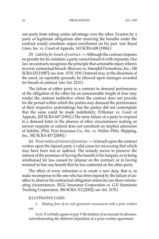 OBLIGATIONS
16
one party from taking unfair advantage over the other. Evasion by a
party of legitimate obligations after receiving the beneﬁts under the
contract would constitute unjust enrichment on his part. (see Royal
Lines, Inc. vs. Court of Appeals, 143 SCRA 608 [1986].)
(5) Liability for breach of contract. — Although the contract imposes
no penalty for its violation, a party cannot breach it with impunity. Our
law on contracts recognizes the principle that actionable injury inheres
in every contractual breach. (Boysaw vs. Interphil Promotions, Inc., 148
SCRA 635 [1987]; see Arts. 1170, 1191.) Interest may, in the discretion of
the court, on equitable grounds, be allowed upon damages awarded
for breach of contract. (see Art. 2210.)
The failure of either party to a contract to demand performance
of the obligation of the other for an unreasonable length of time may
render the contract ineffective where the contract does not provide
for the period within which the parties may demand the performance
of their respective undertakings but the parties did not contemplate
that the same could be made indeﬁnitely. (Villamor vs. Court of
Appeals, 202 SCRA 607 [1991].) The mere failure of a party to respond
to a demand letter in the absence of other circumstances making an
answer requisite or natural does not constitute an implied admission
of liability. (Phil. First Insurance Co., Inc. vs. Wallen Phils. Shipping,
Inc., 582 SCRA 457 [2009].)
(6) Preservation of interest of promisee. — Abreach upon the contract
confers upon the injured party a valid cause for recovering that which
may have been lost or suffered. The remedy serves to preserve the
interest of the promisee of having the beneﬁt of his bargain, or in being
reimbursed for loss caused by reliance on the contract, or in having
restored to him any beneﬁt that he has conferred on the other party.
The effect of every infraction is to create a new duty, that is, to
make recompense to the one who has been injured by the failure of an-
other to observe his contractual obligation unless he can show extenu-
ating circumstances. (FGU Insurance Corporation vs. G.P. Sarmiento
Trucking Corporation, 386 SCRA 312 [2002]; see Art. 1170.)
ILLUSTRATIVE CASES:
1. Binding force of an oral agreement inconsistent with a prior written
one.
Facts: X verbally agrees to pay Y the balance of an account in advance,
notwithstanding the different stipulation of a prior written agreement.
Art. 1159
 