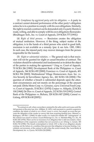 OBLIGATIONS
160
(3) Compliance by aggrieved party with his obligation. — A party to
a contract cannot demand performance of the other party’s obligation
unless he is in a position to comply with his own obligations. Similarly,
the right to rescind a contract can be demanded only if a party thereto is
ready, willing, and able to comply with his own obligations thereunder.
(Binalbagan Tech., Inc. vs. Court of Appeals, 219 SCRA 777 [1993].)
(4) Right of third persons. — Rescission creates the obligation
of mutual restitution. However, if the thing, subject matter of the
obligation, is in the hands of a third person who acted in good faith,
rescission is not available as a remedy. (par. 4; see Arts. 1385, 1388.)
In such case, the injured party may recover damages from the person
responsible for the transfer.
(5) Slight or substantial violation. — The general rule is that rescis-
sion will not be granted for slight or casual breaches of contract. The
violation should be substantial and fundamental as to defeat the object
of the parties in making the agreement.15
(Ang vs. Court of Appeals,
70 SCRA 286 [1989]; Development Bank of the Philippines vs. Court
of Appeals, 344 SCRA 492 [2000]; Francisco vs. Court of Appeals, 401
SCRA 594 [2003]; Multinational Village Homeowners Assn. Inc. vs.
Ara Security & Surveillance Agency, Inc., 441 SCRA 126 [2004].) The
question of whether a breach is substantial depends upon the atten-
dant circumstances and not merely on the percentage of the amount
not paid. (Delta Motor Corp. vs. Genuino, supra; Universal Food Corp.
vs. Court of Appeals, 33 SCRA 1 [1970]; Corpus vs. Alikpala, 22 SCRA
104 [1968]; De Dios vs. Court of Appeals, 212 SCRA 519 [1992]; Central
Bank of the Philippines vs. Bichara, 328 SCRA 807 [2000]; Cannul vs.
Galang, 459 SCRA 80 [2005].)
15
In contracts to sell, where ownership is retained by the seller and is not to pass until the
full payment of the price (see Arts. 1458[par. 2], 1478.), such payment is a positive suspensive
condition, the failure of which is not a breach, casual or serious, but simply an event that pre-
vents the obligation of the vendor to convey title from acquiring binding force. (Manuel vs.
Rodriguez, 109 Phil. 1 [1960].) In other words, it is irrelevant whether the “infringement” of
the contract was casual or serious. (Luzon Brokerage Co., Inc. vs. Maritime Bldg. Co., Inc., 86
SCRA 305 [1978].) There can be no rescission of an obligation that is still non-existent, where
the fulﬁllment of the suspensive condition has not occurred as yet. (Cheng vs. Genato, 300
SCRA 722 [1998].) The breach contemplated in Article 1191 is that of an obligation already
existing, not the failure of a condition that prevents that obligation to become binding. Can-
cellation, not rescission, of the contract to sell is thus the correct remedy. (Sta. Lucia Realty &
Development, Inc. vs. Uyecio, 562 SCRA 226 [2008].)
Art. 1191
 