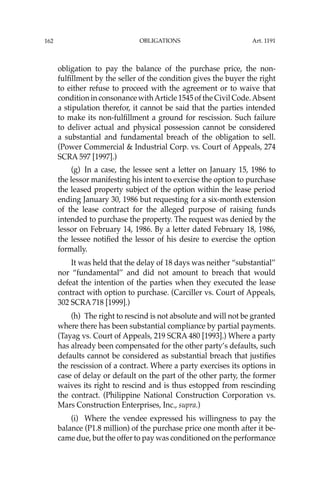OBLIGATIONS
162
obligation to pay the balance of the purchase price, the non-
fulﬁllment by the seller of the condition gives the buyer the right
to either refuse to proceed with the agreement or to waive that
condition in consonance withArticle 1545 of the Civil Code.Absent
a stipulation therefor, it cannot be said that the parties intended
to make its non-fulﬁllment a ground for rescission. Such failure
to deliver actual and physical possession cannot be considered
a substantial and fundamental breach of the obligation to sell.
(Power Commercial & Industrial Corp. vs. Court of Appeals, 274
SCRA 597 [1997].)
(g) In a case, the lessee sent a letter on January 15, 1986 to
the lessor manifesting his intent to exercise the option to purchase
the leased property subject of the option within the lease period
ending January 30, 1986 but requesting for a six-month extension
of the lease contract for the alleged purpose of raising funds
intended to purchase the property. The request was denied by the
lessor on February 14, 1986. By a letter dated February 18, 1986,
the lessee notiﬁed the lessor of his desire to exercise the option
formally.
It was held that the delay of 18 days was neither “substantial’’
nor “fundamental’’ and did not amount to breach that would
defeat the intention of the parties when they executed the lease
contract with option to purchase. (Carciller vs. Court of Appeals,
302 SCRA 718 [1999].)
(h) The right to rescind is not absolute and will not be granted
where there has been substantial compliance by partial payments.
(Tayag vs. Court of Appeals, 219 SCRA 480 [1993].) Where a party
has already been compensated for the other party’s defaults, such
defaults cannot be considered as substantial breach that justiﬁes
the rescission of a contract. Where a party exercises its options in
case of delay or default on the part of the other party, the former
waives its right to rescind and is thus estopped from rescinding
the contract. (Philippine National Construction Corporation vs.
Mars Construction Enterprises, Inc., supra.)
(i) Where the vendee expressed his willingness to pay the
balance (P1.8 million) of the purchase price one month after it be-
came due, but the offer to pay was conditioned on the performance
Art. 1191
 