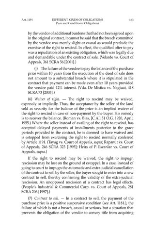 163
by the vendor of additional burdens that had not been agreed upon
in the original contract, it cannot be said that the breach committed
by the vendee was merely slight or casual as would preclude the
exercise of the right to rescind. In effect, the qualiﬁed offer to pay
was a repudiation of an existing obligation, which was legally due
and demandable under the contract of sale. (Velarde vs. Court of
Appeals, 361 SCRA 56 [2001].)
(j) The failure of the vendee to pay the balance of the purchase
price within 10 years from the execution of the deed of sale does
not amount to a substantial breach where it is stipulated in the
contract that payment can be made even after 10 years provided
the vendee paid 12% interest. (Vda. De Mistica vs. Nagiuat, 418
SCRA 73 [2003].)
(6) Waiver of right. — The right to rescind may be waived,
expressly or impliedly. Thus, the acceptance by the seller of the land
sold as security for the balance of the price is an implied waiver of
the right to rescind in case of non-payment by the buyer. His remedy
is to recover the balance. (Roman vs. Blas, [C.A.] 51 O.G. 1920, April,
1955.) Where the seller instead of availing of the right to rescind, has
accepted delayed payments of installments posterior to the grace
periods provided in the contract, he is deemed to have waived and
is estopped from exercising the right to rescind normally conferred
by Article 1191. (Tayag vs. Court of Appeals, supra; Rapanut vs. Court
of Appeals, 246 SCRA 323 [1995]; Heirs of P. Escanlar vs. Court of
Appeals, supra.)
If the right to rescind may be waived, the right to impugn
rescission may be lost on the ground of estoppel. In a case, instead of
going to court to impugn the automatic and extra-judicial cancellation
of the contract to sell by the seller, the buyer sought to enter into a new
contract to sell, thereby conﬁrming the validity of the extra-judicial
rescission. An unopposed rescission of a contract has legal effects.
(People’s Industrial & Commercial Corp. vs. Court of Appeals, 281
SCRA 206 [1997].)
(7) Contract to sell. — In a contract to sell, the payment of the
purchase price is a positive suspensive condition (see Art. 1181.), the
failure of which is not a breach, casual or serious, but a situation that
prevents the obligation of the vendor to convey title from acquiring
Art. 1191 DIFFERENT KINDS OF OBLIGATIONS
Pure and Conditional Obligations
 