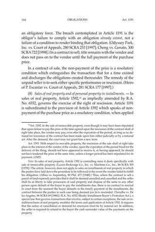 OBLIGATIONS
164
an obligatory force. The breach contemplated in Article 1191 is the
obligor’s failure to comply with an obligation already extant, not a
failure of a condition to render binding that obligation. (Odyssey Park,
Inc. vs. Court of Appeals, 280 SCRA 253 [1997]; Cheng vs. Genato, 300
SCRA722 [1998].) In a contract to sell, title remains with the vendor and
does not pass on to the vendee until the full payment of the purchase
price.
In a contract of sale, the non-payment of the price is a resolutory
condition which extinguishes the transaction that for a time existed
and discharges the obligations created thereunder. The remedy of the
unpaid seller is to seek either speciﬁc performance or rescission. (Heirs
of P. Escanlar vs. Court of Appeals, 281 SCRA 177 [1997].)
(8) Sales of real property and of personal property in installments. — In
sales of real property, Article 1592,16
as impliedly amended by R.A.
No. 6552, governs the exercise of the right of rescission. Article 1191
is subordinated to the provision of Article 1592 which speaks of non-
payment of the purchase price as a resolutory condition, when applied
16
Art. 1592. In the sale of immovable property, even though it may have been stipulated
that upon failure to pay the price at the time agreed upon the rescission of the contract shall of
right take place, the vendee may pay, even after the expiration of the period, as long as no de-
mand for rescission of the contract has been made upon him either judicially or by a notarial
act. After the demand, the court may not grant him a new term.
Art. 1593. With respect to movable property, the rescission of the sale shall of right take
place in the interest of the vendor, if the vendee, upon the expiration of the period ﬁxed for the
delivery of the thing, should not have appeared to receive it, or having appeared, he should
not have tendered the price at the same time, unless a longer period has been stipulated for its
payment. (1505)
Note: In sales of real property, Article 1592 is controlling since it deals speciﬁcally with
sale of immovable property. (Luzon Brokerage Co., Inc. vs. Maritime Co., Inc., 86 SCRA 305
[1978].) The article, however, does not apply to sales on installments of real property in which
the parties have laid down the procedure to be followed in the event the vendee failed to fulﬁll
his obligation. (Albea vs. Inquimboy, 80 Phil. 477 [1948].) Thus, where the contract to sell a
parcel of land expressly provides that it shall be deemed annulled and cancelled and the seller
shall be at liberty to take possession of said property and dispose of the same to any other
person upon default of the buyer to pay the installments due, there is no contract to rescind
in court from the moment the buyer defaults in the timely payment of the installments, the
contract between the parties in such case being deemed ipso facto rescinded. (Torralba vs. De
los Angeles, 96 SCRA 69 [1980].) R.A. No. 6552 (Realty Installment Buyer’s Protection Act.), a
special law that governs transactions that involve, subject to certain exceptions, the sale on in-
stallment basis of real property, modiﬁes the terms and application of Article 1592. It requires
that the notice of cancellation or demand for rescission must be by notarial act. In addition,
the seller is required to refund to the buyer the cash surrender value of the payments on the
property.
Art. 1191
 