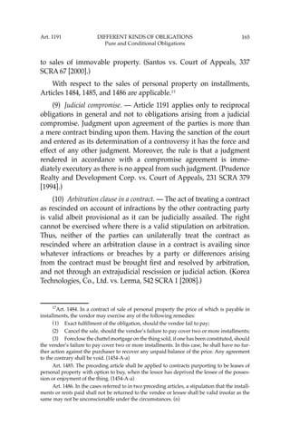 165
to sales of immovable property. (Santos vs. Court of Appeals, 337
SCRA 67 [2000].)
With respect to the sales of personal property on installments,
Articles 1484, 1485, and 1486 are applicable.17
(9) Judicial compromise. — Article 1191 applies only to reciprocal
obligations in general and not to obligations arising from a judicial
compromise. Judgment upon agreement of the parties is more than
a mere contract binding upon them. Having the sanction of the court
and entered as its determination of a controversy it has the force and
effect of any other judgment. Moreover, the rule is that a judgment
rendered in accordance with a compromise agreement is imme-
diately executory as there is no appeal from such judgment. (Prudence
Realty and Development Corp. vs. Court of Appeals, 231 SCRA 379
[1994].)
(10) Arbitration clause in a contract. — The act of treating a contract
as rescinded on account of infractions by the other contracting party
is valid albeit provisional as it can be judicially assailed. The right
cannot be exercised where there is a valid stipulation on arbitration.
Thus, neither of the parties can unilaterally treat the contract as
rescinded where an arbitration clause in a contract is availing since
whatever infractions or breaches by a party or differences arising
from the contract must be brought ﬁrst and resolved by arbitration,
and not through an extrajudicial rescission or judicial action. (Korea
Technologies, Co., Ltd. vs. Lerma, 542 SCRA 1 [2008].)
17
Art. 1484. In a contract of sale of personal property the price of which is payable in
installments, the vendor may exercise any of the following remedies:
(1) Exact fulﬁllment of the obligation, should the vendee fail to pay;
(2) Cancel the sale, should the vendee’s failure to pay cover two or more installments;
(3) Foreclose the chattel mortgage on the thing sold, if one has been constituted, should
the vendee’s failure to pay cover two or more installments. In this case, he shall have no fur-
ther action against the purchaser to recover any unpaid balance of the price. Any agreement
to the contrary shall be void. (1454-A-a)
Art. 1485. The preceding article shall be applied to contracts purporting to be leases of
personal property with option to buy, when the lessor has deprived the lessee of the posses-
sion or enjoyment of the thing. (1454-A-a)
Art. 1486. In the cases referred to in two preceding articles, a stipulation that the install-
ments or rents paid shall not be returned to the vendee or lessee shall be valid insofar as the
same may not be unconscionable under the circumstances. (n)
Art. 1191 DIFFERENT KINDS OF OBLIGATIONS
Pure and Conditional Obligations
 