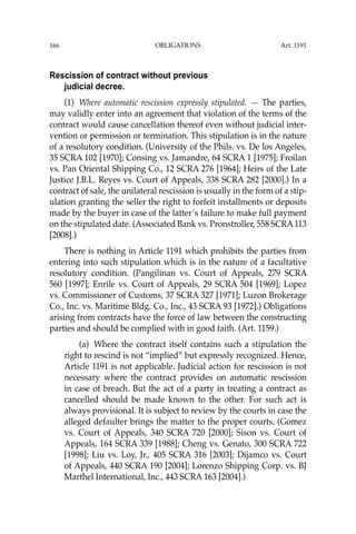 OBLIGATIONS
166
Rescission of contract without previous
judicial decree.
(1) Where automatic rescission expressly stipulated. — The parties,
may validly enter into an agreement that violation of the terms of the
contract would cause cancellation thereof even without judicial inter-
vention or permission or termination. This stipulation is in the nature
of a resolutory condition. (University of the Phils. vs. De los Angeles,
35 SCRA 102 [1970]; Consing vs. Jamandre, 64 SCRA 1 [1975]; Froilan
vs. Pan Oriental Shipping Co., 12 SCRA 276 [1964]; Heirs of the Late
Justice J.B.L. Reyes vs. Court of Appeals, 338 SCRA 282 [2000].) In a
contract of sale, the unilateral rescission is usually in the form of a stip-
ulation granting the seller the right to forfeit installments or deposits
made by the buyer in case of the latter’s failure to make full payment
on the stipulated date. (Associated Bank vs. Pronstroller, 558 SCRA113
[2008].)
There is nothing in Article 1191 which prohibits the parties from
entering into such stipulation which is in the nature of a facultative
resolutory condition. (Pangilinan vs. Court of Appeals, 279 SCRA
560 [1997]; Enrile vs. Court of Appeals, 29 SCRA 504 [1969]; Lopez
vs. Commissioner of Customs, 37 SCRA 327 [1971]; Luzon Brokerage
Co., Inc. vs. Maritime Bldg. Co., Inc., 43 SCRA 93 [1972].) Obligations
arising from contracts have the force of law between the constructing
parties and should be complied with in good faith. (Art. 1159.)
(a) Where the contract itself contains such a stipulation the
right to rescind is not “implied” but expressly recognized. Hence,
Article 1191 is not applicable. Judicial action for rescission is not
necessary where the contract provides on automatic rescission
in case of breach. But the act of a party in treating a contract as
cancelled should be made known to the other. For such act is
always provisional. It is subject to review by the courts in case the
alleged defaulter brings the matter to the proper courts. (Gomez
vs. Court of Appeals, 340 SCRA 720 [2000]; Sison vs. Court of
Appeals, 164 SCRA 339 [1988]; Cheng vs. Genato, 300 SCRA 722
[1998]; Liu vs. Loy, Jr., 405 SCRA 316 [2003]; Dijamco vs. Court
of Appeals, 440 SCRA 190 [2004]; Lorenzo Shipping Corp. vs. BJ
Marthel International, Inc., 443 SCRA 163 [2004].)
Art. 1191
 