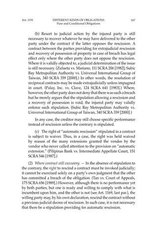 167
(b) Resort to judicial action by the injured party is still
necessary to recover whatever he may have delivered to the other
party under the contract if the latter opposes the rescission. A
contract between the parties providing for extrajudicial rescission
and recovery of possession of property in case of breach has legal
effect only where the other party does not oppose the rescission.
Where it is validly objected to, a judicial determination of the issue
is still necessary. (Zulueta vs. Mariano, 111 SCRA 206 [1982]; Subic
Bay Metropolitan Authority vs. Universal International Group of
Taiwan, 340 SCRA 359 [2000].) In other words, the resolution of
reciprocal contracts may be made extrajudicially unless impugned
in court. (Palay, Inc. vs. Clave, 124 SCRA 641 [1983].) Where,
however,theotherpartydoesnotdenythattherewassuchabreach
but he merely argues that the stipulation allowing a rescission and
a recovery of possession is void, the injured party may validly
enforce such stipulation. (Subic Bay Metropolitan Authority vs.
Universal International Group of Taiwan, 340 SCRA 359 [2000].)
In any case, the creditor may still choose speciﬁc performance
instead of rescission unless the contrary is stipulated.
(c) The right of “automatic rescission” stipulated in a contract
is subject to waiver. Thus, in a case, the right was held waived
by reason of the many extensions granted the vendee by the
vendor who never called attention to the provision on “automatic
extension.” (Pilipinas Bank vs. Intermediate Appellate Court, 151
SCRA 546 [1987].)
(2) Where contract still executory. — In the absence of stipulation to
the contrary, the right to rescind a contract must be invoked judicially;
it cannot be exercised solely on a party’s own judgment that the other
has committed a breach of the obligation. (Tan vs. Court of Appeals,
175 SCRA 656 [1989].) However, although there is no performance yet
by both parties, but one is ready and willing to comply with what is
incumbent upon him, and the other is not (see Art. 1169, last par.), the
willing party may, by his own declaration, rescind the contract without
a previous judicial decree of rescission. In such case, it is not necessary
that there be a stipulation providing for automatic rescission.
Art. 1191 DIFFERENT KINDS OF OBLIGATIONS
Pure and Conditional Obligations
 