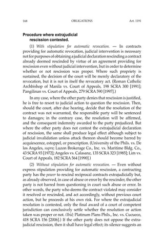 OBLIGATIONS
168
Procedure where extrajudicial
rescission contested.
(1) With stipulation for automatic revocation. — In contracts
providing for automatic revocation, judicial intervention is necessary
notforpurposesofobtainingajudicialdeclarationrescindingacontract
already deemed rescinded by virtue of an agreement providing for
rescission even without judicial intervention, but in order to determine
whether or not rescission was proper. Where such propriety is
sustained, the decision of the court will be merely declaratory of the
revocation, but it is not in itself the revocatory act. (Roman Catholic
Archbishop of Manila vs. Court of Appeals, 198 SCRA 300 [1991];
Pangilinan vs. Court of Appeals, 279 SCRA 590 [1997].)
In any case, where the other party denies that rescission is justiﬁed,
he is free to resort to judicial action to question the rescission. Then,
should the court, after due hearing, decide that the resolution of the
contract was not warranted, the responsible party will be sentenced
to damages; in the contrary case, the resolution will be afﬁrmed,
and the consequent indemnity awarded to the party prejudiced. But
where the other party does not contest the extrajudicial declaration
of rescission, the same shall produce legal effect although subject to
judicial invalidation unless attack thereon should become barred by
acquiescence, estoppel, or prescription. (University of the Phils. vs. De
los Angeles, supra; Luzon Brokerage Co., Inc. vs. Maritime Bldg. Co.,
43 SCRA 93 [1972]; Angeles vs. Calasanz, 135 SCRA 323 [1985]; Lim vs.
Court of Appeals, 182 SCRA 564 [1990].)
(2) Without stipulation for automatic revocation. — Even without
express stipulation providing for automatic rescission, a contracting
party has the power to rescind reciprocal contracts extrajudicially but,
as already observed, in case of abuse or error by the rescinder, the other
party is not barred from questioning in court such abuse or error. In
other words, the party who deems the contract violated may consider
it resolved or rescinded, and act accordingly, without previous court
action, but he proceeds at his own risk. For where the extrajudicial
resolution is contested, only the ﬁnal award of a court of competent
jurisdiction can conclusively settle whether the resolution or action
taken was proper or not. (Ibid; Platinum Plans Phils., Inc. vs. Cucueco,
418 SCRA 156 [2006].) If the other party does not oppose the extra-
judicial rescission, then it shall have legal effect; its silence suggests an
Art. 1191
 