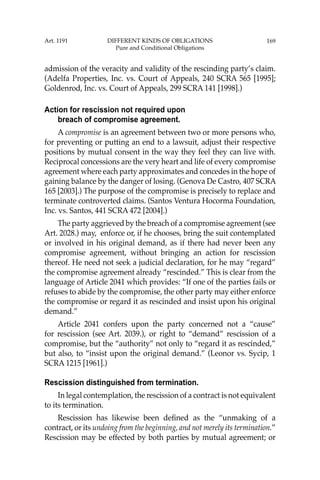 169
admission of the veracity and validity of the rescinding party’s claim.
(Adelfa Properties, Inc. vs. Court of Appeals, 240 SCRA 565 [1995];
Goldenrod, Inc. vs. Court of Appeals, 299 SCRA 141 [1998].)
Action for rescission not required upon
breach of compromise agreement.
A compromise is an agreement between two or more persons who,
for preventing or putting an end to a lawsuit, adjust their respective
positions by mutual consent in the way they feel they can live with.
Reciprocal concessions are the very heart and life of every compromise
agreement where each party approximates and concedes in the hope of
gaining balance by the danger of losing. (Genova De Castro, 407 SCRA
165 [2003].) The purpose of the compromise is precisely to replace and
terminate controverted claims. (Santos Ventura Hocorma Foundation,
Inc. vs. Santos, 441 SCRA 472 [2004].)
The party aggrieved by the breach of a compromise agreement (see
Art. 2028.) may, enforce or, if he chooses, bring the suit contemplated
or involved in his original demand, as if there had never been any
compromise agreement, without bringing an action for rescission
thereof. He need not seek a judicial declaration, for he may “regard”
the compromise agreement already “rescinded.” This is clear from the
language of Article 2041 which provides: “If one of the parties fails or
refuses to abide by the compromise, the other party may either enforce
the compromise or regard it as rescinded and insist upon his original
demand.”
Article 2041 confers upon the party concerned not a “cause”
for rescission (see Art. 2039.), or right to “demand” rescission of a
compromise, but the “authority” not only to “regard it as rescinded,”
but also, to “insist upon the original demand.” (Leonor vs. Sycip, 1
SCRA 1215 [1961].)
Rescission distinguished from termination.
In legal contemplation, the rescission of a contract is not equivalent
to its termination.
Rescission has likewise been deﬁned as the “unmaking of a
contract, or its undoing from the beginning, and not merely its termination.”
Rescission may be effected by both parties by mutual agreement; or
Art. 1191 DIFFERENT KINDS OF OBLIGATIONS
Pure and Conditional Obligations
 