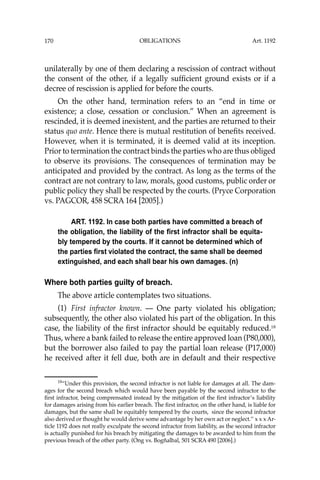 OBLIGATIONS
170
unilaterally by one of them declaring a rescission of contract without
the consent of the other, if a legally sufﬁcient ground exists or if a
decree of rescission is applied for before the courts.
On the other hand, termination refers to an “end in time or
existence; a close, cessation or conclusion.” When an agreement is
rescinded, it is deemed inexistent, and the parties are returned to their
status quo ante. Hence there is mutual restitution of beneﬁts received.
However, when it is terminated, it is deemed valid at its inception.
Prior to termination the contract binds the parties who are thus obliged
to observe its provisions. The consequences of termination may be
anticipated and provided by the contract. As long as the terms of the
contract are not contrary to law, morals, good customs, public order or
public policy they shall be respected by the courts. (Pryce Corporation
vs. PAGCOR, 458 SCRA 164 [2005].)
ART. 1192. In case both parties have committed a breach of
the obligation, the liability of the first infractor shall be equita-
bly tempered by the courts. If it cannot be determined which of
the parties first violated the contract, the same shall be deemed
extinguished, and each shall bear his own damages. (n)
Where both parties guilty of breach.
The above article contemplates two situations.
(1) First infractor known. — One party violated his obligation;
subsequently, the other also violated his part of the obligation. In this
case, the liability of the ﬁrst infractor should be equitably reduced.18
Thus, where a bank failed to release the entire approved loan (P80,000),
but the borrower also failed to pay the partial loan release (P17,000)
he received after it fell due, both are in default and their respective
18
“Under this provision, the second infractor is not liable for damages at all. The dam-
ages for the second breach which would have been payable by the second infractor to the
ﬁrst infractor, being comprensated instead by the mitigation of the ﬁrst infractor’s liability
for damages arising from his earlier breach. The ﬁrst infractor, on the other hand, is liable for
damages, but the same shall be equitably tempered by the courts, since the second infractor
also derived or thought he would derive some advantage by her own act or neglect.’’ x x x Ar-
ticle 1192 does not really exculpate the second infractor from liability, as the second infractor
is actually punished for his breach by mitigating the damages to be awarded to him from the
previous breach of the other party. (Ong vs. Bogñalbal, 501 SCRA 490 [2006].)
Art. 1192
 