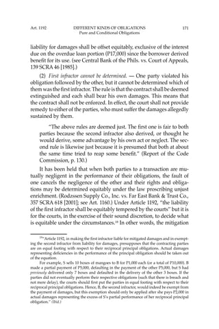 171
liability for damages shall be offset equitably, exclusive of the interest
due on the overdue loan portion (P17,000) since the borrower derived
beneﬁt for its use. (see Central Bank of the Phils. vs. Court of Appeals,
139 SCRA 46 [1985].)
(2) First infractor cannot be determined. — One party violated his
obligation followed by the other, but it cannot be determined which of
them was the ﬁrst infractor. The rule is that the contract shall be deemed
extinguished and each shall bear his own damages. This means that
the contract shall not be enforced. In effect, the court shall not provide
remedy to either of the parties, who must suffer the damages allegedly
sustained by them.
“The above rules are deemed just. The ﬁrst one is fair to both
parties because the second infractor also derived, or thought he
would derive, some advantage by his own act or neglect. The sec-
ond rule is likewise just because it is presumed that both at about
the same time tried to reap some beneﬁt.” (Report of the Code
Commission, p. 130.)
It has been held that when both parties to a transaction are mu-
tually negligent in the performance of their obligations, the fault of
one cancels the negligence of the other and their rights and obliga-
tions may be determined equitably under the law proscribing unjust
enrichment. (Rodzssen Supply Co., Inc. vs. Far East Bank & Trust Co.,
357 SCRA 618 [2001]; see Art. 1160.) Under Article 1192, “the liability
of the ﬁrst infractor shall be equitably tempered by the courts’’ but it is
for the courts, in the exercise of their sound discretion, to decide what
is equitable under the circumstances.19
In other words, the mitigation
19
“Article 1192, in making the ﬁrst infractor liable for mitigated damages and in exempt-
ing the second infractor from liability for damages, presupposes that the contracting parties
are on equal footing with respect to their reciprocal principal obligations. Actual damages
representing deﬁciencies in the performance of the principal obligation should be taken out
of the equation.
For example, S sells 10 boxes of mangoes to B for P1,000 each (or a total of P10,000). B
made a partial payment of P5,000, defaulting in the payment of the other P5,000, but S had
previously delivered only 7 boxes and defaulted in the delivery of the other 3 boxes. If the
parties did not eventually perform their respective obligations (such that there is breach and
not mere delay), the courts should ﬁrst put the parties in equal footing with respect to their
reciprocal principal obligations. Hence, B, the second infractor, would indeed be exempt from
the payment of damages, but this exemption should only be applied after she pays P2,000 in
actual damages representing the excess of S’s partial performance of her reciprocal principal
obligation.’’ (Ibid.)
Art. 1192 DIFFERENT KINDS OF OBLIGATIONS
Pure and Conditional Obligations
 