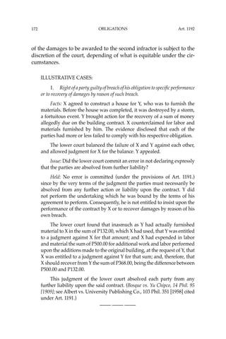 OBLIGATIONS
172
of the damages to be awarded to the second infractor is subject to the
discretion of the court, depending of what is equitable under the cir-
cumstances.
ILLUSTRATIVE CASES:
1. Right of a party guilty of breach of his obligation to speciﬁc performance
or to recovery of damages by reason of such breach.
Facts: X agreed to construct a house for Y, who was to furnish the
materials. Before the house was completed, it was destroyed by a storm,
a fortuitous event. Y brought action for the recovery of a sum of money
allegedly due on the building contract. X counterclaimed for labor and
materials furnished by him. The evidence disclosed that each of the
parties had more or less failed to comply with his respective obligation.
The lower court balanced the failure of X and Y against each other,
and allowed judgment for X for the balance. Y appealed.
Issue: Did the lower court commit an error in not declaring expressly
that the parties are absolved from further liability?
Held: No error is committed (under the provisions of Art. 1191.)
since by the very terms of the judgment the parties must necessarily be
absolved from any further action or liability upon the contract. Y did
not perform the undertaking which he was bound by the terms of his
agreement to perform. Consequently, he is not entitled to insist upon the
performance of the contract by X or to recover damages by reason of his
own breach.
The lower court found that inasmuch as Y had actually furnished
material to X in the sum of P132.00, which X had used, that Y was entitled
to a judgment against X for that amount; and X had expended in labor
and material the sum of P500.00 for additional work and labor performed
upon the additions made to the original building, at the request of Y, that
X was entitled to a judgment against Y for that sum; and, therefore, that
X should recover from Y the sum of P368.00, being the difference between
P500.00 and P132.00.
This judgment of the lower court absolved each party from any
further liability upon the said contract. (Bosque vs. Yu Chipco, 14 Phil. 95
[1909]; see Albert vs. University Publishing Co., 103 Phil. 351 [1958] cited
under Art. 1191.)
—-— —-— —-—
Art. 1192
 