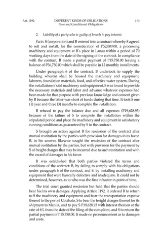 173
2. Liability of a party who is guilty of breach to pay interest.
Facts: S (corporation) and B entered into a contract whereby S agreed
to sell and install, for the consideration of P52,000.00, a processing
machinery and equipment at B’s place in Lanao within a period of 70
working days from the date of the signing of the contract. In compliance
with the contract, B made a partial payment of P15,750.00 leaving a
balance of P36,750.00 which shall be payable in 12 monthly installments.
Under paragraph 6 of the contract, B undertook to supply the
building wherein shall be housed the machinery and equipment,
laborers, foundation materials, food, and effective water system. During
the installation of said machinery and equipment, S was forced to provide
the necessary materials and labor and advance whatever expenses had
been made for that purpose with previous knowledge and consent given
by B because the latter was short of funds during that time. It took S one
(1) year and three (3) months to complete the installation.
B refused to pay the balance due and all expenses (P19,628.93)
because of the failure of S to complete the installation within the
stipulated period and place the machinery and equipment in satisfactory
running conditions as guaranteed by S in the contract.
S brought an action against B for rescission of the contract after
mutual restitution by the parties with provision for damages in its favor.
B, in his answer, likewise sought the rescission of the contract after
mutual restitution by the parties, but with provision for the payment by
S of freight charges that may be incurred due to such restitution and with
the award of damages in his favor.
It was established that both parties violated the terms and
conditions of the contract: B, by failing to comply with his obligations
under paragraph 6 of the contract, and S, by installing machinery and
equipment that were basically defective and inadequate. It could not be
determined, however, as to who was the ﬁrst infractor in point of time.
The trial court granted rescission but held that the parties should
bear his/its own damages. Applying Article 1192, it ordered B to return
to S the machinery and equipment and bear the transportation expense
thereof to the port of Cotabato, S to bear the freight charges thereof for its
shipment to Manila, and to pay S P19,628.93 with interest thereon at the
rate of 6% from the date of the ﬁling of the complaint, and S to return the
partial payment of P15,750.00. It made no pronouncement as to damages
and costs.
Art. 1192 DIFFERENT KINDS OF OBLIGATIONS
Pure and Conditional Obligations
 