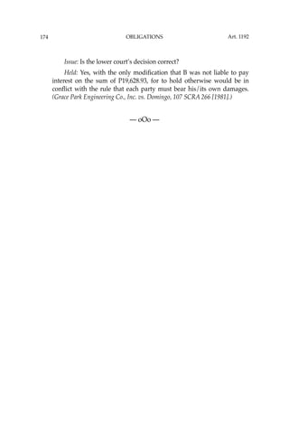 OBLIGATIONS
174
Issue: Is the lower court’s decision correct?
Held: Yes, with the only modiﬁcation that B was not liable to pay
interest on the sum of P19,628.93, for to hold otherwise would be in
conﬂict with the rule that each party must bear his/its own damages.
(Grace Park Engineering Co., Inc. vs. Domingo, 107 SCRA 266 [1981].)
— oOo —
Art. 1192
 