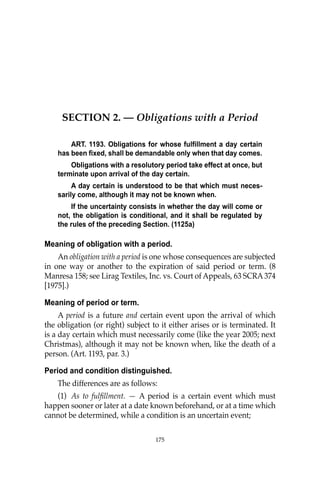 175
SECTION 2. — Obligations with a Period
ART. 1193. Obligations for whose fulfillment a day certain
has been fixed, shall be demandable only when that day comes.
Obligations with a resolutory period take effect at once, but
terminate upon arrival of the day certain.
A day certain is understood to be that which must neces-
sarily come, although it may not be known when.
If the uncertainty consists in whether the day will come or
not, the obligation is conditional, and it shall be regulated by
the rules of the preceding Section. (1125a)
Meaning of obligation with a period.
An obligation with a period is one whose consequences are subjected
in one way or another to the expiration of said period or term. (8
Manresa 158; see Lirag Textiles, Inc. vs. Court of Appeals, 63 SCRA 374
[1975].)
Meaning of period or term.
A period is a future and certain event upon the arrival of which
the obligation (or right) subject to it either arises or is terminated. It
is a day certain which must necessarily come (like the year 2005; next
Christmas), although it may not be known when, like the death of a
person. (Art. 1193, par. 3.)
Period and condition distinguished.
The differences are as follows:
(1) As to fulﬁllment. — A period is a certain event which must
happen sooner or later at a date known beforehand, or at a time which
cannot be determined, while a condition is an uncertain event;
175
 