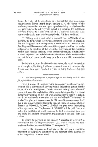 177
the goods in view of the world war, or of the fact that other unforeseen
circumstances therein stated might prevent it. As the export of the
machinery in question was contingent upon S obtaining permission of the
U.S. government, the delivery was subject to a condition the fulﬁllment
of which depended not only on the effort of S but upon the will of third
persons who could in no way be compelled to fulﬁll the condition.
(2) Delivery must be made within a reasonable time. — With the above
in mind, the term which the parties attempted to ﬁx was so uncertain
that the obligation must be regarded as conditional. In cases like this,
the obligor will be deemed to have sufﬁciently performed his part of the
obligation, if he has done all that was in his power even if the condition
has not been fulﬁlled in reality. When the time of delivery is not ﬁxed or
is stated in general and indeﬁnite terms, time is not of the essence of the
contract. In such cases, the delivery must be made within a reasonable
time.
Taking into account the above circumstances, the goods in question
were brought to Manila by S within a reasonable time and consequently,
B must pay their price. (Smith Bell & Co. vs. Sotelo Matti, 44 Phil. 875
[1923].)
—-— —-— —-—
2. Existence of obligation to pay is recognized and merely the exact date
for payment is undetermined.
Facts: X, owner of a mining claim, appointed Y as attorney-in-fact
to enter into a contract with any individual or juridical person for the
exploration and development of said claim on a royalty basis. Y himself
embarked upon the exploitation of the claim. Subsequently, X revoked
the authority granted by him to Y who assented thereto subject to certain
conditions.As a result, a document was executed whereinYtransferred to
X all of Y’s rights and interests over the “24 tons of iron ore, more or less”
that Y had already extracted from the mineral claims in consideration of
the sum of P75,000.00, P10,000.00 of which was paid upon the signing
of the agreement, and “the balance of P65,000.00 will be paid from and
out of the ﬁrst letter of credit covering the ﬁrst shipment of iron ores
and of the ﬁrst amount derived from the local sale of iron ore” from said
claims.
To secure the payment of the balance, X executed in favor of Y a
surety bond. No sale of approximately 24,000 tons of iron ore had been
made nor had the balance of P65,000.00 been paid to Y.
Issue: Is the shipment or local sale of the iron ore a condition
precedent (or suspensive condition) to the payment of the balance, or
only a suspensive period or term?
Art. 1193 DIFFERENT KINDS OF OBLIGATIONS
Obligations with a Period
 