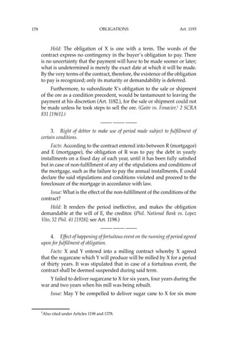 OBLIGATIONS
178
Held: The obligation of X is one with a term. The words of the
contract express no contingency in the buyer’s obligation to pay. There
is no uncertainty that the payment will have to be made sooner or later;
what is undetermined is merely the exact date at which it will be made.
By the very terms of the contract, therefore, the existence of the obligation
to pay is recognized; only its maturity or demandability is deferred.
Furthermore, to subordinate X’s obligation to the sale or shipment
of the ore as a condition precedent, would be tantamount to leaving the
payment at his discretion (Art. 1182.), for the sale or shipment could not
be made unless he took steps to sell the ore. (Gaite vs. Fonacier,1
2 SCRA
831 [1961].)
—-— —-— —-—
3. Right of debtor to make use of period made subject to fulﬁllment of
certain conditions.
Facts: According to the contract entered into between R (mortgagor)
and E (mortgagee), the obligation of R was to pay the debt in yearly
installments on a ﬁxed day of each year, until it has been fully satisﬁed
but in case of non-fulﬁllment of any of the stipulations and conditions of
the mortgage, such as the failure to pay the annual installments, E could
declare the said stipulations and conditions violated and proceed to the
foreclosure of the mortgage in accordance with law.
Issue: What is the effect of the non-fulﬁllment of the conditions of the
contract?
Held: It renders the period ineffective, and makes the obligation
demandable at the will of E, the creditor. (Phil. National Bank vs. Lopez
Vito, 52 Phil. 41 [1928]; see Art. 1198.)
—-— —-— —-—
4. Effect of happening of fortuitous event on the running of period agreed
upon for fulﬁllment of obligation.
Facts: X and Y entered into a milling contract whereby X agreed
that the sugarcane which Y will produce will be milled by X for a period
of thirty years. It was stipulated that in case of a fortuitous event, the
contract shall be deemed suspended during said term.
Y failed to deliver sugarcane to X for six years, four years during the
war and two years when his mill was being rebuilt.
Issue: May Y be compelled to deliver sugar cane to X for six more
1
Also cited under Articles 1198 and 1378.
Art. 1193
 