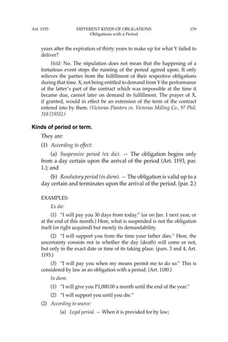 179
years after the expiration of thirty years to make up for what Y failed to
deliver?
Held: No. The stipulation does not mean that the happening of a
fortuitous event stops the running of the period agreed upon. It only
relieves the parties from the fulﬁllment of their respective obligations
during that time. X, not being entitled to demand from Y the performance
of the latter’s part of the contract which was impossible at the time it
became due, cannot later on demand its fulﬁllment. The prayer of X,
if granted, would in effect be an extension of the term of the contract
entered into by them. (Victorias Planters vs. Victorias Milling Co., 97 Phil.
318 [1955].)
Kinds of period or term.
They are:
(1) According to effect:
(a) Suspensive period (ex die). — The obligation begins only
from a day certain upon the arrival of the period (Art. 1193, par.
1.); and
(b) Resolutory period (in diem). — The obligation is valid up to a
day certain and terminates upon the arrival of the period. (par. 2.)
EXAMPLES:
Ex die:
(1) “I will pay you 30 days from today.” (or on Jan. 1 next year, or
at the end of this month.) Here, what is suspended is not the obligation
itself (or right acquired) but merely its demandability.
(2) “I will support you from the time your father dies.” Here, the
uncertainty consists not in whether the day (death) will come or not,
but only in the exact date or time of its taking place. (pars. 3 and 4, Art.
1193.)
(3) “I will pay you when my means permit me to do so.” This is
considered by law as an obligation with a period. (Art. 1180.)
In diem:
(1) “I will give you P1,000.00 a month until the end of the year.”
(2) “I will support you until you die.”
(2) According to source:
(a) Legal period. — When it is provided for by law;
Art. 1193 DIFFERENT KINDS OF OBLIGATIONS
Obligations with a Period
 