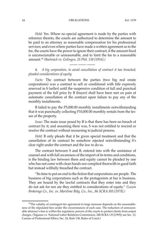 OBLIGATIONS
18
Held: Yes. Where no special agreement is made by the parties with
reference thereto, the courts are authorized to determine the amount to
be paid to an attorney as reasonable compensation for his professional
services; and even where parties have made a written agreement as to the
fee, the courts have the power to ignore their contract, if the amount ﬁxed
is unconscionable or unreasonable, and to limit the fee to a reasonable
amount.10
(Bachrach vs. Golingco, 35 Phil. 138 [1916].)
—-— —-— —-—
4. A big corporation, to avoid cancellation of contract it has breached,
pleaded considerations of equity.
Facts: The contract between the parties (two big real estate
corporations) was a contract to sell or conditional with title expressly
reserved in S (seller) until the suspensive condition of full and punctual
payment of the full price by B (buyer) shall have been met on pain of
automatic cancellation of the contract upon failure to pay any of the
monthly installments.
B failed to pay the P5,000.00 monthly installments notwithstanding
that it was punctually collecting P10,000.00 monthly rentals from the les-
see of the property.
Issue: The main issue posed by B is that there has been no breach of
contract by it; and assuming there was, S was not entitled to rescind or
resolve the contract without recoursing to judicial process.
Held: B only pleads that it be given special treatment and that the
cancellation of its contract be somehow rejected notwithstanding S’s
clear right under the contract and the law to do so.
The contract between S and B, entered into with the assistance of
counsel and with full awareness of the import of its terms and conditions,
is the binding law between them and equity cannot be pleaded by one
who has not come with clean hands nor complied therewith in good faith
but instead willfully breached the contract.
“Its time to put an end to the ﬁction that corporations are people. The
business of big corporations such as the protagonists at bar is business.
They are bound by the lawful contracts that they enter into and they
do not ask for nor are they entitled to considerations of equity.” (Luzon
Brokerage Co., Inc. vs. Maritime Bldg. Co., Inc., 86 SCRA 305 [1978].)
10
The validity of contingent fee agreement in large measure depends on the reasonable-
ness of the stipulated fees under the circumstances of each case. The reduction of unreason-
able attorney’s fees is within the regulatory powers of the courts to protect clients from unjust
charges. (Taganas vs. National Labor Relations Commission, 248 SCRA 133 [1995]; see Sec. 13,
Canons of Professional Ethics; Sec. 24, Rule 138, Rules of Court.)
Art. 1159
 