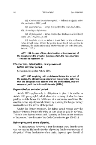 OBLIGATIONS
180
(b) Conventional or voluntary period. — When it is agreed to by
the parties (Art. 1196.); and
(c) Judicial period. — When it is ﬁxed by the court. (Art. 1197.)
(3) According to deﬁniteness:
(a) Deﬁnite period. — When it is ﬁxed or it is known when it will
come (Art. 1193, par. 3.); and
(b) Indeﬁnite period. — When it is not ﬁxed or it is not known
when it will come. Where the period is not ﬁxed but a period is
intended, the courts are usually empowered by law to ﬁx the same.
(see Art. 1197.)
ART. 1194. In case of loss, deterioration or improvement of
the thing before the arrival of the day certain, the rules in Article
1189 shall be observed. (n)
Effect of loss, deterioration, or improvement
before arrival of period.
See comments under Article 1189.
ART. 1195. Anything paid or delivered before the arrival of
the period, the obligor being unaware of the period or believing
that the obligation has become due and demandable, may be
recovered, with the fruits and interests. (1126a)
Payment before arrival of period.
Article 1195 applies only to obligations to give. It is similar to
Article 1188, paragraph 2, which allows the recovery of what has been
paid by mistake before the fulﬁllment of a suspensive condition. The
creditor cannot unjustly enrich himself by retaining the thing or money
received before the arrival of the period.
Under the former provision, the debtor could recover only the
fruits or interests but not the thing or sum given or paid in advance.
This rule was deemed unjust and “contrary to the manifest intention
of the parties.’’ (see Report of the Code Commission, pp. 130-131.)
Debtor presumed aware of period.
The presumption, however, is that the debtor knew that the debt
was not yet due. He has the burden of proving that he was unaware of
the period. Where the duration of the period depends upon the will of
Arts. 1194-1195
 