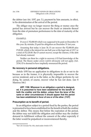 181
the debtor (see Art. 1197, par. 3.), payment by him amounts, in effect,
to his determination of the arrival of the period.
The obligor may no longer recover the thing or money once the
period has arrived but he can recover the fruits or interests thereof
from the date of premature performance to the date of maturity of the
obligation.
EXAMPLE:
D owes C P2,000.00 which was supposed to be paid on December 31
this year. By mistake, D paid his obligation on December 31 last year.
Assuming that today is June 30, D can recover the P2,000.00 plus
P120.00, which is the interest for one half year at the legal rate of 12%2
or
a total of P2,120.00. But D cannot recover, except the interest, if the debt
had already matured.
Neither can there be a right to recovery if D had knowledge of the
period. The theory under solutio indebiti obviously will not apply. (Art.
2154.) D is deemed to have impliedly renounced the period.
No recovery in personal obligations.
Article 1195 has no application to obligations to do or not to do
because as to the former, it is physically impossible to recover the
service rendered, and as to the latter, as the obligor performs by not
doing, he cannot, of course, recover what he has not done. (see 8
Manresa 166.)
ART. 1196. Whenever in an obligation a period is designat-
ed, it is presumed to have been established for the benefit of
both the creditor and the debtor, unless from the tenor of the
same or other circumstances it should appear that the period
has been established in favor of one or of the other. (1127)
Presumption as to benefit of period.
In an obligation subject to a period ﬁxed by the parties, the period
is presumed to have been established for the beneﬁt of both the creditor
and the debtor. This means that before the expiration of the period,
the debtor may not fulﬁll the obligation and neither may the creditor
demand its fulﬁllment without the consent of the other especially if
the latter would be prejudiced or inconvenienced thereby.
2
See C.B. Circular No. 416, cited under Article 1175.
Art. 1196 DIFFERENT KINDS OF OBLIGATIONS
Obligations with a Period
 