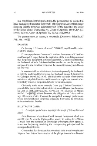 OBLIGATIONS
182
In a reciprocal contract like a lease, the period must be deemed to
have been agreed upon for the beneﬁt of both parties, absent language
showing that the term was deliberately set for the beneﬁt of the lessee
or the lessor alone. (Fernandez vs. Court of Appeals, 160 SCRA 577
[1988]; Buce vs. Court of Appeals, 332 SCRA 151 [2000].)
The presumption, of course, is rebuttable. (Osorio vs. Salutillo, 87
Phil. 356 [1950].)
EXAMPLE:
On January 1, D borrowed from C P10,000.00 payable on December
31 at 18% interest.
D cannot pay before December 31 without the consent of C. Neither
can C compel D to pay before the expiration of the term. It is presumed
that the period designated, which is December 31, has been established
for the beneﬁt of both. D is beneﬁted because he can use the money for
one year. C is also beneﬁted because of the interest the money would earn
for one year.
In a contract of loan with interest, the term is generally for the beneﬁt
of both the lender and the borrower. (see Bachrach Garage & Taxicab Co.
vs. Golingco, 39 Phil. 912 [1919].) This is also the case even where there is
no interest stipulated but the creditor receives, in place of interest, other
beneﬁts by reason of the period. (Osorio vs. Salutillo, supra.)
Obviously in the above example, D can pay C before December 31
provided the payment includes the interest for one (1) year. (see, however,
De Leon vs. Santiago Syjuco, Inc., 90 Phil. 311 [1951]; Nicolas vs. Matias,
89 Phil. 126 [1951].) Where, however, the obligation of D is to deliver
say, 100 cavans of rice, C cannot be compelled to accept performance
before the expiration of the period especially if he would be prejudiced
or inconvenienced thereby.
ILLUSTRATIVE CASES:
1. Prescriptive period where term is for the beneﬁt of both creditor and
debtor.
Facts: D secured a loan from C with interest, the term of which was
one (1) year. As security, D pledged his jewelry in writing to C. Within
11 years from the execution of the pledge, D brought action against C
to recover the jewelry, tendering the corresponding principal and the
corresponding interests.
C contended that the action has prescribed since it was brought after
10 years from date of the execution of the pledge inasmuch as D could
Art. 1196
 