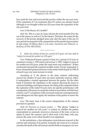 183
have paid the loan and recovered the jewelry within the one-year term.
If the contention of C be sustained, then D’s action was already barred
although it was brought within ten (10) years from the expiration of the
one-year term.
Issue: Is the theory of C tenable?
Held: No. This is a case of a loan wherein the term beneﬁts D by the
use of the money as well as C by the interest. Therefore, the action for the
recovery of the jewelry pledged arose only after the lapse of the one (1)
year period for purposes of the computation of the period of prescription
of said action. It follows that C is in error. (Sarmiento and Villasenor vs.
Javellana, 43 Phil. 880 [1920].)
—-— —-— —-—
2. Under the contract of lease for a period of 15 years, the lease shall be
“subject to renewal for another ten (10) years.’’
Facts: Petitioner B leased a parcel of land, for a period of 15 years to
commence on June 1, 1979 and to end on June 1, 1994 “subject to renewal
for another ten (10) years, under the same terms and conditions.’’ B then
constructed and paid the required monthly rental. Private respondent T,
lessor, demanded gradual increases in the rental which B paid. In 1993, B
refused to pay any more increase in rental.
According to T, the phrase in the lease contract authorizing
renewal for another 10 years does not mean automatic renewal, rather,
it contemplates a mutual agreement between the parties. On the other
hand, B maintains the stipulation in the contract allowing the lessee to
construct buildings and improvements, her ﬁling of the complaint before
the expiration of the initial 15-years term, for speciﬁc performance with
consignation with prayer to accept the rentals in accordance with the lease
contract, and T’s acceptance of the increased rental are contemporaneous
and subsequent acts that signify the intention of the parties to renew the
contract.
Issue: The basic issue is the correct interpretation of the contract
provision in question.
Held: (1) Provision on renewal unclear. — “The phrase “subject to
renewal for another ten (10) years’’ is unclear on whether the parties
contemplated an automatic renewal or extension of the term, or just an
option to renew the contract; and if what exists is the latter, who may
exercise the same or for whose beneﬁt it was stipulated.
In this jurisdiction, a ﬁne delineation exists between renewal of the
contract and extension of its period. Generally, the renewal of a contract
connotes the death of the old contract and the birth or emergence of a new
Art. 1196 DIFFERENT KINDS OF OBLIGATIONS
Obligations with a Period
 