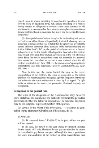 OBLIGATIONS
184
one. A clause in a lease providing for an extension operates of its own
force to create an additional term, but a clause providing for a renewal
merely creates an obligation to execute a new lease contract for the
additional term. As renewal of the contract contemplates the cessation of
the old contract, then it is necessary that a new one be executed between
the parties.’’
(2) Lease period deemed to have been ﬁxed for the beneﬁt of both parties.
— “In the case at bar, it was not speciﬁcally indicated who may exercise
the option to renew, neither was it stated that the option was given for the
beneﬁt of herein petitioner. Thus, pursuant to the Fernandez ruling and
Article 1196 of the Civil Code, the period of the lease contract is deemed
to have been set for the beneﬁt of both parties. Renewal of the contract
may be had only upon their mutual agreement or at the will of both of
them. Since the private respondents were not amenable to a renewal,
they cannot be compelled to execute a new contract when the old
contract terminated on 1 June 1994. It is the owner-lessor’s prerogative to
terminate the lease at its expiration.’’ (Buce vs. Court of Appeals, 332 SCRA
151 [2000].)
Note: In this case, the parties limited the issue to the correct
interpretation of the contract. The issue of possession of the leased
premises was not among the issues agreed upon by the parties or threshed
out before the trial court; neither was it raised by T on appeal. T’s right
to ﬁle an action for the recovery of possession of subject property was
recognized.
Exceptions to the general rule.
The tenor of the obligation or the circumstances may, however,
show that it was the intention of the parties to constitute the period for
the beneﬁt of either the debtor or the creditor. The beneﬁt of the period
may be the subject of express stipulation of the parties.
(1) Term is for the beneﬁt of the debtor alone. — He cannot be com-
pelled to pay prematurely, but he can, if he desires, do so.
EXAMPLES:
(1) D borrowed from C P10,000.00 to be paid within one year
without interest.
In this case, the period of one year should be deemed intended
for the beneﬁt of D only. Therefore, he can pay any time but he cannot
be compelled to pay before one year. Although the loan is gratuitous,
the terms and conditions of the contract or other circumstances may,
Art. 1196
 