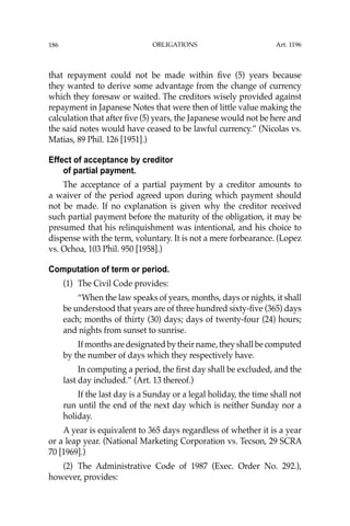 OBLIGATIONS
186
that repayment could not be made within ﬁve (5) years because
they wanted to derive some advantage from the change of currency
which they foresaw or waited. The creditors wisely provided against
repayment in Japanese Notes that were then of little value making the
calculation that after ﬁve (5) years, the Japanese would not be here and
the said notes would have ceased to be lawful currency.” (Nicolas vs.
Matias, 89 Phil. 126 [1951].)
Effect of acceptance by creditor
of partial payment.
The acceptance of a partial payment by a creditor amounts to
a waiver of the period agreed upon during which payment should
not be made. If no explanation is given why the creditor received
such partial payment before the maturity of the obligation, it may be
presumed that his relinquishment was intentional, and his choice to
dispense with the term, voluntary. It is not a mere forbearance. (Lopez
vs. Ochoa, 103 Phil. 950 [1958].)
Computation of term or period.
(1) The Civil Code provides:
“When the law speaks of years, months, days or nights, it shall
be understood that years are of three hundred sixty-ﬁve (365) days
each; months of thirty (30) days; days of twenty-four (24) hours;
and nights from sunset to sunrise.
Ifmonthsaredesignatedbytheirname,theyshallbecomputed
by the number of days which they respectively have.
In computing a period, the ﬁrst day shall be excluded, and the
last day included.” (Art. 13 thereof.)
If the last day is a Sunday or a legal holiday, the time shall not
run until the end of the next day which is neither Sunday nor a
holiday.
A year is equivalent to 365 days regardless of whether it is a year
or a leap year. (National Marketing Corporation vs. Tecson, 29 SCRA
70 [1969].)
(2) The Administrative Code of 1987 (Exec. Order No. 292.),
however, provides:
Art. 1196
 