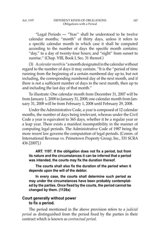 187
“Legal Periods — “Year’’ shall be understood to be twelve
calendar months; “month’’ of thirty days, unless it refers to
a speciﬁc calendar month in which case it shall be computed
according to the number of days the speciﬁc month contains;
“day,’’ to a day of twenty-four hours; and “night’’ from sunset to
sunrise.’’ (Chap. VIII, Book I, Sec. 31 thereof.)
(3) Acalendarmonthis“amonthdesignatedinthecalendarwithout
regard to the number of days it may contain. “It is the “period of time
running from the beginning of a certain numbered day up to, but not
including, the corresponding numbered day of the next month, and if
there is not a sufﬁcient number of days in the next month, then up to
and including the last day of that month.’’
To illustrate: One calendar month from December 31, 2007 will be
from January 1, 2008 to January 31, 2008; one calendar month from Jan-
uary 31, 2008 will be from February 1, 2008 until February 29, 2008.
Under the Administrative Code, a year is composed of 12 calendar
months, the number of days being irrelevant, whereas under the Civil
Code a year is equivalent to 365 days, whether it be a regular year or
a leap year. There exists a manifest incompatibility in the manner of
computing legal periods. The Administrative Code of 1987 being the
more recent law governs the computation of legal periods. (Comm. of
International Revenue vs. Primetown Property Group, Inc., 531 SCRA
436 [2007].)
ART. 1197. If the obligation does not fix a period, but from
its nature and the circumstances it can be inferred that a period
was intended, the courts may fix the duration thereof.
The courts shall also fix the duration of the period when it
depends upon the will of the debtor.
In every case, the courts shall determine such period as
may under the circumstances have been probably contemplat-
ed by the parties. Once fixed by the courts, the period cannot be
changed by them. (1128a)
Court generally without power
to fix a period.
The period mentioned in the above provision refers to a judicial
period as distinguished from the period ﬁxed by the parties in their
contract which is known as contractual period.
Art. 1197 DIFFERENT KINDS OF OBLIGATIONS
Obligations with a Period
 