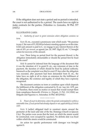 OBLIGATIONS
188
If the obligation does not state a period and no period is intended,
the court is not authorized to ﬁx a period. The courts have no right to
make contracts for the parties. (Tolentino vs. Gonzales, 50 Phil. 577
[1927].)
ILLUSTRATIVE CASES:
1. Authority of court to grant extension where obligation contains no
term.
Facts: D, etc., executed a promissory note which reads: “We promise
to pay C the sum of P1,352.00 for balance standing against us on this date.
Until said amount is paid to C, we engage to pay interest thereon at the
rate of 10% per annum, as agreed, Jan. 20, 1907. (Sgd.) D, etc.” C brought
action for recovery of the amount.
Issue: There being no period ﬁxed for the payment thereof, is the
obligation immediately demandable or should the period ﬁrst be ﬁxed
by the court?
Held: It cannot be inferred from the language of the document that
it was the intention of C to grant D, etc., any extension of time in the
payment, the duration of which should be ﬁxed by judicial authority.
Inasmuch as the complaint was ﬁled in court 27 days after the obligation
was executed, after payment had been demanded from D, etc., the
latter have no right at all to claim an extension for the fulﬁllment of
the obligation, the existence and legality of which they have expressly
recognized.
The document contains no term or condition upon which depends
the fulﬁllment of the obligation contracted by D, etc. (see Art. 1179, par.
1.) Therefore, there exists no motive or reason that would exempt them
from compliance therewith. (Floriano vs. Delgado, 11 Phil. 154 [1908]; see
Delgado and Figueroa vs. Amenabar, 16 Phil. 403 [1910].)
—-— —-— —-—
2. Power of court to determine, where the period contemplated is within a
reasonable time, if such period had already elapsed or not; applicability of Article
1197.
Facts: S (seller) obligated itself to construct streets around the
perimeter of the land sold (site of the Sto. Domingo Church in Quezon
City). The parties were aware that the land, on which the streets would
be constructed, were occupied by squatters. No deﬁnite date was ﬁxed
within which the streets would be constructed.
An action for speciﬁc performance with damages was brought
against S.
Art. 1197
 
