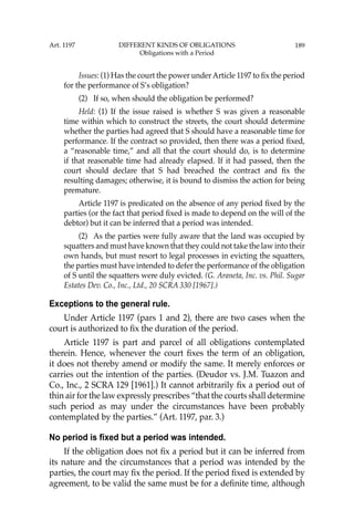 189
Issues: (1) Has the court the power underArticle 1197 to ﬁx the period
for the performance of S’s obligation?
(2) If so, when should the obligation be performed?
Held: (1) If the issue raised is whether S was given a reasonable
time within which to construct the streets, the court should determine
whether the parties had agreed that S should have a reasonable time for
performance. If the contract so provided, then there was a period ﬁxed,
a “reasonable time,” and all that the court should do, is to determine
if that reasonable time had already elapsed. If it had passed, then the
court should declare that S had breached the contract and ﬁx the
resulting damages; otherwise, it is bound to dismiss the action for being
premature.
Article 1197 is predicated on the absence of any period ﬁxed by the
parties (or the fact that period ﬁxed is made to depend on the will of the
debtor) but it can be inferred that a period was intended.
(2) As the parties were fully aware that the land was occupied by
squatters and must have known that they could not take the law into their
own hands, but must resort to legal processes in evicting the squatters,
the parties must have intended to defer the performance of the obligation
of S until the squatters were duly evicted. (G. Araneta, Inc. vs. Phil. Sugar
Estates Dev. Co., Inc., Ltd., 20 SCRA 330 [1967].)
Exceptions to the general rule.
Under Article 1197 (pars 1 and 2), there are two cases when the
court is authorized to ﬁx the duration of the period.
Article 1197 is part and parcel of all obligations contemplated
therein. Hence, whenever the court ﬁxes the term of an obligation,
it does not thereby amend or modify the same. It merely enforces or
carries out the intention of the parties. (Deudor vs. J.M. Tuazon and
Co., Inc., 2 SCRA 129 [1961].) It cannot arbitrarily ﬁx a period out of
thin air for the law expressly prescribes “that the courts shall determine
such period as may under the circumstances have been probably
contemplated by the parties.” (Art. 1197, par. 3.)
No period is fixed but a period was intended.
If the obligation does not ﬁx a period but it can be inferred from
its nature and the circumstances that a period was intended by the
parties, the court may ﬁx the period. If the period ﬁxed is extended by
agreement, to be valid the same must be for a deﬁnite time, although
Art. 1197 DIFFERENT KINDS OF OBLIGATIONS
Obligations with a Period
 