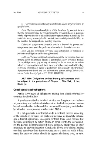 19
—-— —-— —-—
5. Corporation unconditionally undertook to redeem preferred shares at
speciﬁed dates.
Facts: The terms and conditions of the Purchase Agreement shows
thatthepartiesintendedtherepurchaseofthepreferredsharesinquestion
on the respective dates to be an absolute obligation made manifest by the
fact that a surety was required to see to it that the obligation is fulﬁlled in
the event of the corporation’s inability to do so.
Defendant corporation contends that it is beyond its power and
competence to redeem the preferred shares due to ﬁnancial reverses.
Issue: Can this contention serve as a legal justiﬁcation for its failure to
perform its obligation under the agreement?
Held: No. The unconditional undertaking of the corporation does not
depend upon its ﬁnancial ability: it constitutes a debt which is deﬁned
“as an obligation to pay money at some ﬁxed future time, or at a time
which becomes deﬁnite and ﬁxed by acts of either party and which they
expressly or impliedly agree to perform in the contract.” The Purchase
Agreement constitutes the law between the parties. (Lirag Textiles Mill,
Inc. vs. Social Security System, 153 SCRA 338 [1987].)
ART. 1160. Obligations derived from quasi-contracts shall
be subject to the provisions of Chapter 1, Title XVII, of this
Book. (n)
Quasi-contractual obligations.
Article 1160 treats of obligations arising from quasi-contracts or
contracts implied in law.
A quasi-contract is that juridical relation resulting from certain law-
ful, voluntary and unilateral acts by virtue of which the parties become
bound to each other to the end that no one will be unjustly enriched or
beneﬁted at the expense of another. (Art. 2142.)
It is not, properly, a contract at all. In a contract, there is a meeting
of the minds or consent; the parties must have deliberately entered
into a formal agreement. In a quasi-contract, there is no consent but
the same is supplied by ﬁction of law. In other words, the law consid-
ers the parties as having entered into a contract, irrespective of their
intention, to prevent injustice. Corollarily, if one who claims having
enriched somebody has done so pursuant to a contract with a third
party, his cause of action should be against the latter, who, in turn,
Art. 1160 GENERAL PROVISIONS
 
