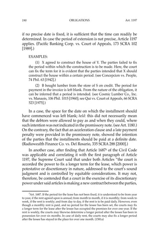 OBLIGATIONS
190
if no precise date is ﬁxed, it is sufﬁcient that the time can readily be
determined. In case the period of extension is not precise, Article 1197
applies. (Paciﬁc Banking Corp. vs. Court of Appeals, 173 SCRA 102
[1989].)
EXAMPLES:
(1) X agreed to construct the house of Y. The parties failed to ﬁx
the period within which the construction is to be made. Here, the court
can ﬁx the term for it is evident that the parties intended that X should
construct the house within a certain period. (see Concepcion vs. People,
74 Phil. 63 [1942].)
(2) B bought lumber from the store of S on credit. The period for
payment in the invoice is left blank. From the nature of the obligation, it
can be inferred that a period is intended. (see Cosmic Lumber Co., Inc.
vs. Manaois, 106 Phil. 1015 [1960]; see Qui vs. Court of Appeals, 66 SCRA
523 [1975].)
In a case, the space for the date on which the installment should
have commenced was left blank; held: this did not necessarily mean
that the debtors were allowed to pay as and when they could, where
such intention was not indicated in the promissory note. (seeArt. 1180.)
On the contrary, the fact that an acceleration clause and a late payment
penalty were provided in the promissory note, showed the intention
of the parties that the installments should be paid at a deﬁnite date.
(Radiowealth Finance Co. vs. Del Rosario, 335 SCRA 288 [2000].)
In another case, after ﬁnding that Article 16873
of the Civil Code
was applicable and correlating it with the ﬁrst paragraph of Article
1197, the Supreme Court said that under both Articles “the court is
accorded the power to ﬁx a longer term for the lease, which power is
potestative or discretionary in nature, addressed to the court’s sound
judgment and is controlled by equitable considerations. It may not,
therefore, be contended that a court in the exercise of its discretionary
power under said articles is making a new contract between the parties,
3
Art. 1687. If the period for the lease has not been ﬁxed, it is understood to be from year
to year, if the rent agreed upon is annual; from month to month, if it is monthly; from week to
week, if the rent is weekly; and from day to day, if the rent is to be paid daily. However, even
though a monthly rent is paid, and no period for the lessee has been set, the courts may ﬁx
a longer term for the lease after the lessee has occupied the premises for over one year. If the
rent is weekly, the courts may likewise determine a longer period after the lessee has been in
possession for over six months. In case of daily rent, the courts may also ﬁx a longer period
after the lessee has stayed in the place for over one month. (1581a)
Art. 1197
 