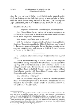 191
since the very purpose of the law is not the ﬁxing of a longer term for
the lease, but to make the indeﬁnite period of lease deﬁnite by ﬁxing
once and for all the remaining duration of the lease.” (F.S. Divinagracia
Agro-Commercial, Inc. vs. Court of Appeals, 104 SCRA 180 [1981].)
ILLUSTRATIVE CASES:
1. Debt payable in installments without ﬁxing the period for payment.
Facts: D bound himself to pay his debt to C in partial payments as set
forth in the promissory note. No ﬁxed day was speciﬁed for its fulﬁllment
so that period for payment is undetermined.
Issue: May the court ﬁx the term for payment?
Held: The obligation being manifestly defective with regard to the
duration of the period granted to the debtor, D, that defect must be cured
by the courts which shall determine the said duration under the power
expressly granted them for such purpose by Article 1197. (Levy Hermanos
vs. Paterno, 18 Phil. 353 [1911].)
—-— —-— —-—
2. Donation is subject to a condition for the fulﬁllment of which no period
is ﬁxed.
Facts: R donated to the City of Manila a parcel of land subject to
the condition (among others) that “the city should acquire such of the
adjoining land as may be necessary to form with mine a public square
with gardens and walls.” The deed did not ﬁx any period within which
the condition should be fulﬁlled. As many years have elapsed without
the city having complied with the condition, R brought action to annul
the donation and to recover the property.
Issue: Is the action of R proper?
Held: No. The contract having ﬁxed no period in which the condition
should be fulﬁlled, the provisions of Article 1197 are applicable and it is
the duty of the court to ﬁx a suitable time for its fulﬁllment.4
(Barretto vs.
City of Manila, 11 Phil. 624 [1908].)
4
In the absence of any just cause for the court to determine the period of compliance, the
court may decree the rescission claimed. (see Art. 1191, par. 3.) In Central Phil. University (CPU)
vs. Court of Appeals (246 SCRA 511 [1995].), CPU (donee) failed for more than 50 years to com-
ply with the condition of the donation to establish a medical college on the land donated. Held:
“There is no more need to ﬁx the duration of a term of the obligation when such procedure
would be a mere technicality and formality and would serve no purpose than to delay or lead
to unnecessary and expensive multiplicity of suits.’’
Art. 1197 DIFFERENT KINDS OF OBLIGATIONS
Obligations with a Period
 