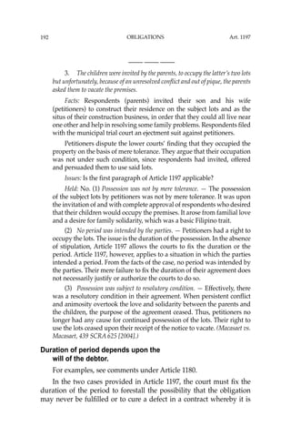OBLIGATIONS
192
—-— —-— —-—
3. The children were invited by the parents, to occupy the latter’s two lots
but unfortunately, because of an unresolved conﬂict and out of pique, the parents
asked them to vacate the premises.
Facts: Respondents (parents) invited their son and his wife
(petitioners) to construct their residence on the subject lots and as the
situs of their construction business, in order that they could all live near
one other and help in resolving some family problems. Respondents ﬁled
with the municipal trial court an ejectment suit against petitioners.
Petitioners dispute the lower courts’ ﬁnding that they occupied the
property on the basis of mere tolerance. They argue that their occupation
was not under such condition, since respondents had invited, offered
and persuaded them to use said lots.
Issues: Is the ﬁrst paragraph of Article 1197 applicable?
Held: No. (1) Possession was not by mere tolerance. — The possession
of the subject lots by petitioners was not by mere tolerance. It was upon
the invitation of and with complete approval of respondents who desired
that their children would occupy the premises. It arose from familial love
and a desire for family solidarity, which was a basic Filipino trait.
(2) No period was intended by the parties. — Petitioners had a right to
occupy the lots. The issue is the duration of the possession. In the absence
of stipulation, Article 1197 allows the courts to ﬁx the duration or the
period. Article 1197, however, applies to a situation in which the parties
intended a period. From the facts of the case, no period was intended by
the parties. Their mere failure to ﬁx the duration of their agreement does
not necessarily justify or authorize the courts to do so.
(3) Possession was subject to resolutory condition. — Effectively, there
was a resolutory condition in their agreement. When persistent conﬂict
and animosity overtook the love and solidarity between the parents and
the children, the purpose of the agreement ceased. Thus, petitioners no
longer had any cause for continued possession of the lots. Their right to
use the lots ceased upon their receipt of the notice to vacate. (Macasaet vs.
Macasaet, 439 SCRA 625 [2004].)
Duration of period depends upon the
will of the debtor.
For examples, see comments under Article 1180.
In the two cases provided in Article 1197, the court must ﬁx the
duration of the period to forestall the possibility that the obligation
may never be fulﬁlled or to cure a defect in a contract whereby it is
Art. 1197
 
