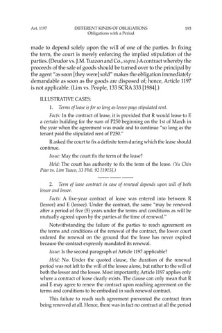 193
made to depend solely upon the will of one of the parties. In ﬁxing
the term, the court is merely enforcing the implied stipulation of the
parties.(Deudorvs.J.M.TuazonandCo.,supra.)Acontractwherebythe
proceeds of the sale of goods should be turned over to the principal by
the agent “as soon [they were] sold” makes the obligation immediately
demandable as soon as the goods are disposed of; hence, Article 1197
is not applicable. (Lim vs. People, 133 SCRA 333 [1984].)
ILLUSTRATIVE CASES:
1. Terms of lease is for so long as lessee pays stipulated rent.
Facts: In the contract of lease, it is provided that R would lease to E
a certain building for the sum of P250 beginning on the 1st of March in
the year when the agreement was made and to continue “so long as the
tenant paid the stipulated rent of P250.”
R asked the court to ﬁx a deﬁnite term during which the lease should
continue.
Issue: May the court ﬁx the term of the lease?
Held: The court has authority to ﬁx the term of the lease. (Yu Chin
Piao vs. Lim Tuaco, 33 Phil. 92 [1915].)
—-— —-— —-—
2. Term of lease contract in case of renewal depends upon will of both
lessor and lessee.
Facts: A ﬁve-year contract of lease was entered into between R
(lessor) and E (lessee). Under the contract, the same “may be renewed
after a period of ﬁve (5) years under the terms and conditions as will be
mutually agreed upon by the parties at the time of renewal.’’
Notwithstanding the failure of the parties to reach agreement on
the terms and conditions of the renewal of the contract, the lower court
ordered the renewal on the ground that the lease has never expired
because the contract expressly mandated its renewal.
Issue: Is the second paragraph of Article 1197 applicable?
Held: No. Under the quoted clause, the duration of the renewal
period was not left to the will of the lessee alone, but rather to the will of
both the lessor and the lessee. Most importantly, Article 1197 applies only
where a contract of lease clearly exists. The clause can only mean that R
and E may agree to renew the contract upon reaching agreement on the
terms and conditions to be embodied in such renewal contract.
This failure to reach such agreement prevented the contract from
being renewed at all. Hence, there was in fact no contract at all the period
Art. 1197 DIFFERENT KINDS OF OBLIGATIONS
Obligations with a Period
 