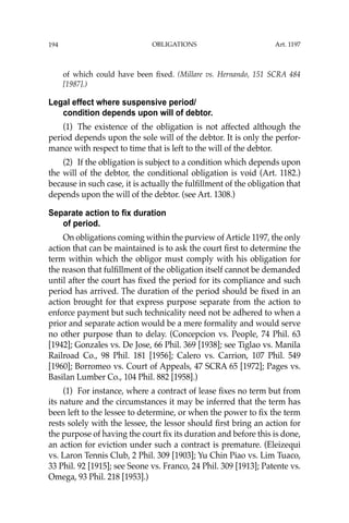 OBLIGATIONS
194
of which could have been ﬁxed. (Millare vs. Hernando, 151 SCRA 484
[1987].)
Legal effect where suspensive period/
condition depends upon will of debtor.
(1) The existence of the obligation is not affected although the
period depends upon the sole will of the debtor. It is only the perfor-
mance with respect to time that is left to the will of the debtor.
(2) If the obligation is subject to a condition which depends upon
the will of the debtor, the conditional obligation is void (Art. 1182.)
because in such case, it is actually the fulﬁllment of the obligation that
depends upon the will of the debtor. (see Art. 1308.)
Separate action to fix duration
of period.
On obligations coming within the purview of Article 1197, the only
action that can be maintained is to ask the court ﬁrst to determine the
term within which the obligor must comply with his obligation for
the reason that fulﬁllment of the obligation itself cannot be demanded
until after the court has ﬁxed the period for its compliance and such
period has arrived. The duration of the period should be ﬁxed in an
action brought for that express purpose separate from the action to
enforce payment but such technicality need not be adhered to when a
prior and separate action would be a mere formality and would serve
no other purpose than to delay. (Concepcion vs. People, 74 Phil. 63
[1942]; Gonzales vs. De Jose, 66 Phil. 369 [1938]; see Tiglao vs. Manila
Railroad Co., 98 Phil. 181 [1956]; Calero vs. Carrion, 107 Phil. 549
[1960]; Borromeo vs. Court of Appeals, 47 SCRA 65 [1972]; Pages vs.
Basilan Lumber Co., 104 Phil. 882 [1958].)
(1) For instance, where a contract of lease ﬁxes no term but from
its nature and the circumstances it may be inferred that the term has
been left to the lessee to determine, or when the power to ﬁx the term
rests solely with the lessee, the lessor should ﬁrst bring an action for
the purpose of having the court ﬁx its duration and before this is done,
an action for eviction under such a contract is premature. (Eleizequi
vs. Laron Tennis Club, 2 Phil. 309 [1903]; Yu Chin Piao vs. Lim Tuaco,
33 Phil. 92 [1915]; see Seone vs. Franco, 24 Phil. 309 [1913]; Patente vs.
Omega, 93 Phil. 218 [1953].)
Art. 1197
 