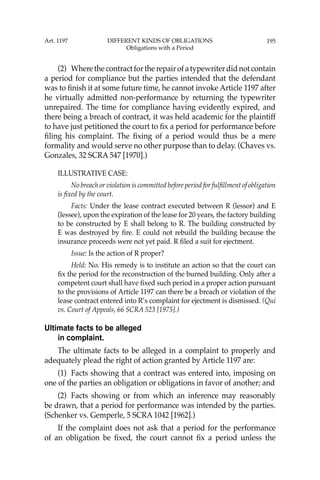 195
(2) Where the contract for the repair of a typewriter did not contain
a period for compliance but the parties intended that the defendant
was to ﬁnish it at some future time, he cannot invoke Article 1197 after
he virtually admitted non-performance by returning the typewriter
unrepaired. The time for compliance having evidently expired, and
there being a breach of contract, it was held academic for the plaintiff
to have just petitioned the court to ﬁx a period for performance before
ﬁling his complaint. The ﬁxing of a period would thus be a mere
formality and would serve no other purpose than to delay. (Chaves vs.
Gonzales, 32 SCRA 547 [1970].)
ILLUSTRATIVE CASE:
No breach or violation is committed before period for fulﬁllment of obligation
is ﬁxed by the court.
Facts: Under the lease contract executed between R (lessor) and E
(lessee), upon the expiration of the lease for 20 years, the factory building
to be constructed by E shall belong to R. The building constructed by
E was destroyed by ﬁre. E could not rebuild the building because the
insurance proceeds were not yet paid. R ﬁled a suit for ejectment.
Issue: Is the action of R proper?
Held: No. His remedy is to institute an action so that the court can
ﬁx the period for the reconstruction of the burned building. Only after a
competent court shall have ﬁxed such period in a proper action pursuant
to the provisions of Article 1197 can there be a breach or violation of the
lease contract entered into R’s complaint for ejectment is dismissed. (Qui
vs. Court of Appeals, 66 SCRA 523 [1975].)
Ultimate facts to be alleged
in complaint.
The ultimate facts to be alleged in a complaint to properly and
adequately plead the right of action granted by Article 1197 are:
(1) Facts showing that a contract was entered into, imposing on
one of the parties an obligation or obligations in favor of another; and
(2) Facts showing or from which an inference may reasonably
be drawn, that a period for performance was intended by the parties.
(Schenker vs. Gemperle, 5 SCRA 1042 [1962].)
If the complaint does not ask that a period for the performance
of an obligation be ﬁxed, the court cannot ﬁx a period unless the
Art. 1197 DIFFERENT KINDS OF OBLIGATIONS
Obligations with a Period
 