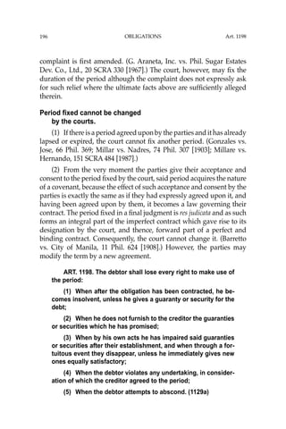 OBLIGATIONS
196
complaint is ﬁrst amended. (G. Araneta, Inc. vs. Phil. Sugar Estates
Dev. Co., Ltd., 20 SCRA 330 [1967].) The court, however, may ﬁx the
duration of the period although the complaint does not expressly ask
for such relief where the ultimate facts above are sufﬁciently alleged
therein.
Period fixed cannot be changed
by the courts.
(1) If there is a period agreed upon by the parties and it has already
lapsed or expired, the court cannot ﬁx another period. (Gonzales vs.
Jose, 66 Phil. 369; Millar vs. Nadres, 74 Phil. 307 [1903]; Millare vs.
Hernando, 151 SCRA 484 [1987].)
(2) From the very moment the parties give their acceptance and
consent to the period ﬁxed by the court, said period acquires the nature
of a covenant, because the effect of such acceptance and consent by the
parties is exactly the same as if they had expressly agreed upon it, and
having been agreed upon by them, it becomes a law governing their
contract. The period ﬁxed in a ﬁnal judgment is res judicata and as such
forms an integral part of the imperfect contract which gave rise to its
designation by the court, and thence, forward part of a perfect and
binding contract. Consequently, the court cannot change it. (Barretto
vs. City of Manila, 11 Phil. 624 [1908].) However, the parties may
modify the term by a new agreement.
ART. 1198. The debtor shall lose every right to make use of
the period:
(1) When after the obligation has been contracted, he be-
comes insolvent, unless he gives a guaranty or security for the
debt;
(2) When he does not furnish to the creditor the guaranties
or securities which he has promised;
(3) When by his own acts he has impaired said guaranties
or securities after their establishment, and when through a for-
tuitous event they disappear, unless he immediately gives new
ones equally satisfactory;
(4) When the debtor violates any undertaking, in consider-
ation of which the creditor agreed to the period;
(5) When the debtor attempts to abscond. (1129a)
Art. 1198
 