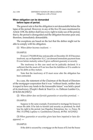 197
When obligation can be demanded
before lapse of period.
The general rule is that the obligation is not demandable before the
lapse of the period. However, in any of the ﬁve (5) cases mentioned in
Article 1198, the debtor shall lose every right to make use of the period,
that is, the period is disregarded and the obligation becomes pure and,
therefore, immediately demandable.
The exceptions are based on the fact that the debtor might not be
able to comply with his obligation.
(1) When debtor becomes insolvent. —
EXAMPLE:
D owes C P10,000.00 due and payable on December 20. If D becomes
insolvent, say on September 10, C, can demand immediate payment from
D even before maturity unless D gives sufﬁcient guaranty or security.
The insolvency in this case need not be judicially declared. It is
sufﬁcient that the assets of D are less than his liabilities or D is unable to
pay his debts as they mature.
Note that the insolvency of D must occur after the obligation has
been contracted.
In a case, the statement of the Chairman of the Board of Directors
of the mortgagor-corporation that it was “without funds, neither does
it expect to have any funds in the foreseeable future” was held a proof
of its insolvency. (People’s Bank & Trust Co. vs. Dahican Lumber Co.,
20 SCRA 84 [1967].)
(2) When debtor does not furnish guaranties or securities promised. —
EXAMPLE:
Suppose in the same example, D promised to mortgage his house to
secure the debt. If he fails to furnish said security as promised, he shall
lose his right to the period. (see Daguhoy Enterprises, Inc. vs. Ponce, 96
Phil. 15 [1954]; Laplana vs. Garchitorena Chereau, 48 Phil. 163 [1925].)
(3) When guaranties or securities given have been impaired or have dis-
appeared. —
EXAMPLE:
If the debt is secured by a mortgage on the house of D, but the house
Art. 1198 DIFFERENT KINDS OF OBLIGATIONS
Obligations with a Period
 