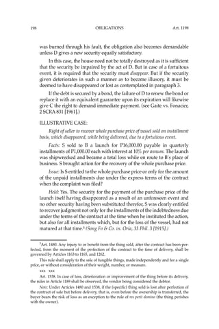 OBLIGATIONS
198
was burned through his fault, the obligation also becomes demandable
unless D gives a new security equally satisfactory.
In this case, the house need not be totally destroyed as it is sufﬁcient
that the security be impaired by the act of D. But in case of a fortuitous
event, it is required that the security must disappear. But if the security
given deteriorates in such a manner as to become illusory, it must be
deemed to have disappeared or lost as contemplated in paragraph 3.
If the debt is secured by a bond, the failure of D to renew the bond or
replace it with an equivalent guarantee upon its expiration will likewise
give C the right to demand immediate payment. (see Gaite vs. Fonacier,
2 SCRA 831 [1961].)
ILLUSTRATIVE CASE:
Right of seller to recover whole purchase price of vessel sold on installment
basis, which disappeared, while being delivered, due to a fortuitous event.
Facts: S sold to B a launch for P16,000.00 payable in quarterly
installments of P1,000.00 each with interest at 10% per annum. The launch
was shipwrecked and became a total loss while en route to B’s place of
business. S brought action for the recovery of the whole purchase price.
Issue: Is S entitled to the whole purchase price or only for the amount
of the unpaid installments due under the express terms of the contract
when the complaint was ﬁled?
Held: Yes. The security for the payment of the purchase price of the
launch itself having disappeared as a result of an unforeseen event and
no other security having been substituted therefor, S was clearly entitled
to recover judgment not only for the installments of the indebtedness due
under the terms of the contract at the time when he instituted the action,
but also for all installments which, but for the loss of the vessel, had not
matured at that time.5
(Song Fo & Co. vs. Oria, 33 Phil. 3 [1915].)
5
Art. 1480. Any injury to or beneﬁt from the thing sold, after the contract has been per-
fected, from the moment of the perfection of the contract to the time of delivery, shall be
governed by Articles 1163 to 1165, and 1262.
This rule shall apply to the sale of fungible things, made independently and for a single
price, or without consideration of their weight, number, or measure.
xxx xxx
Art. 1538. In case of loss, deterioration or improvement of the thing before its delivery,
the rules in Article 1189 shall be observed, the vendor being considered the debtor.
Note: Under Articles 1480 and 1538, if the (speciﬁc) thing sold is lost after perfection of
the contract of sale but before delivery, that is, even before the ownership is transferred, the
buyer bears the risk of loss as an exception to the rule of res perit domino (the thing perishes
with the owner).
Art. 1198
 