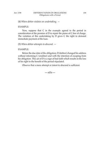 199
(4) When debtor violates an undertaking. —
EXAMPLE:
Now, suppose that C in the example agreed to the period in
consideration of the promise of D to repair the piano of C free of charge.
The violation of this undertaking by D gives C the right to demand
immediate payment of the loan.
(5) When debtor attempts to abscond. —
EXAMPLE:
Before the due date of the obligation, D (debtor) changed his address
without informing C (creditor) and with the intention of escaping from
his obligation. This act of D is a sign of bad faith which results in the loss
of his right to the beneﬁt of the period stipulated.
Observe that a mere attempt or intent to abscond is sufﬁcient.
— oOo —
Art. 1198 DIFFERENT KINDS OF OBLIGATIONS
Obligations with a Period
 
