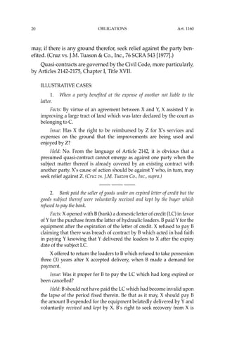 OBLIGATIONS
20
may, if there is any ground therefor, seek relief against the party ben-
eﬁted. (Cruz vs. J.M. Tuason & Co., Inc., 76 SCRA 543 [1977].)
Quasi-contracts are governed by the Civil Code, more particularly,
by Articles 2142-2175, Chapter I, Title XVII.
ILLUSTRATIVE CASES:
1. When a party beneﬁted at the expense of another not liable to the
latter.
Facts: By virtue of an agreement between X and Y, X assisted Y in
improving a large tract of land which was later declared by the court as
belonging to C.
Issue: Has X the right to be reimbursed by Z for X’s services and
expenses on the ground that the improvements are being used and
enjoyed by Z?
Held: No. From the language of Article 2142, it is obvious that a
presumed quasi-contract cannot emerge as against one party when the
subject matter thereof is already covered by an existing contract with
another party. X’s cause of action should be against Y who, in turn, may
seek relief against Z. (Cruz vs. J.M. Tuazon Co., Inc., supra.)
—-— —-— —-—
2. Bank paid the seller of goods under an expired letter of credit but the
goods subject thereof were voluntarily received and kept by the buyer which
refused to pay the bank.
Facts: X opened with B (bank) a domestic letter of credit (LC) in favor
of Y for the purchase from the latter of hydraulic loaders. B paid Y for the
equipment after the expiration of the letter of credit. X refused to pay B
claiming that there was breach of contract by B which acted in bad faith
in paying Y knowing that Y delivered the loaders to X after the expiry
date of the subject LC.
X offered to return the loaders to B which refused to take possession
three (3) years after X accepted delivery, when B made a demand for
payment.
Issue: Was it proper for B to pay the LC which had long expired or
been cancelled?
Held: B should not have paid the LC which had become invalid upon
the lapse of the period ﬁxed therein. Be that as it may, X should pay B
the amount B expended for the equipment belatedly delivered by Y and
voluntarily received and kept by X. B’s right to seek recovery from X is
Art. 1160
 