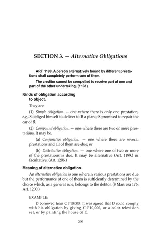 OBLIGATIONS
200
200
SECTION 3. — Alternative Obligations
ART. 1199. A person alternatively bound by different presta-
tions shall completely perform one of them.
The creditor cannot be compelled to receive part of one and
part of the other undertaking. (1131)
Kinds of obligation according
to object.
They are:
(1) Simple obligation. — one where there is only one prestation,
e.g., S obliged himself to deliver to B a piano; S promised to repair the
car of B.
(2) Compound obligation. — one where there are two or more pres-
tations. It may be.
(a) Conjunctive obligation. — one where there are several
prestations and all of them are due; or
(b) Distributive obligation. — one where one of two or more
of the prestations is due. It may be alternative (Art. 1199.) or
facultative. (Art. 1206.)
Meaning of alternative obligation.
An alternative obligation is one wherein various prestations are due
but the performance of one of them is sufﬁciently determined by the
choice which, as a general rule, belongs to the debtor. (8 Manresa 176;
Art. 1200.)
EXAMPLE:
D borrowed from C P10,000. It was agreed that D could comply
with his obligation by giving C P10,000, or a color television
set, or by painting the house of C.
 