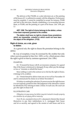 201
The delivery of the P10,000, or a color television set, or the painting
of the house of C, is sufﬁcient to comply with the obligation. Performance
must be complete. C cannot be compelled to accept, for instance, P5,000
and half of the television, thereby establishing a co-ownership between
them, or P5,000, and the painting of a part of his house. (Art. 1199, par.
2.)
ART. 1200. The right of choice belongs to the debtor, unless
it has been expressly granted to the creditor.
The debtor shall have no right to choose those prestations
which are impossible, unlawful or which could not have been
the object of the obligation. (1132)
Right of choice, as a rule, given
to debtor.
As a general rule, the right to choose the prestation belongs to the
debtor.
By way of exception, it may be exercised by the creditor but only
when expressly granted to him (Art. 1205.), or by a third person when
the right is given to him by common agreement. (Art. 1306.)
EXAMPLES:
(1) D insured his house with R, an insurance company. It is agreed
that, if the house is destroyed or damaged, R may either pay the damage
or loss or “reinstate or rebuild the house.”
Since nothing is said in the contract as to who has the right of choice,
it belongs to R, as debtor.
(2) S binds himself to deliver item one or two to B on November 10
and to communicate his choice on or before November 5.
If S delays in making his selection, B cannot exercise the right because
it is not expressly granted to him. But judgment in the alternative cannot
be defeated by S by refusing to make a choice. In such case, the court can
give the right of choice to B.
ILLUSTRATIVE CASE:
Obligation is to pay money, but debtor may elect instead to transfer property
at a valuation by not paying debt at maturity.
Facts: D, etc. executed in favor of C a document wherein they bound
themselves to pay their indebtedness to C, mortgaged their house
and lot as security, and agreed to the cession of said house and lot to
Art. 1200 DIFFERENT KINDS OF OBLIGATIONS
Alternative Obligations
 