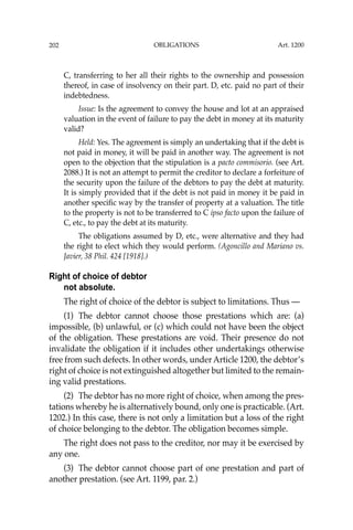 OBLIGATIONS
202
C, transferring to her all their rights to the ownership and possession
thereof, in case of insolvency on their part. D, etc. paid no part of their
indebtedness.
Issue: Is the agreement to convey the house and lot at an appraised
valuation in the event of failure to pay the debt in money at its maturity
valid?
Held: Yes. The agreement is simply an undertaking that if the debt is
not paid in money, it will be paid in another way. The agreement is not
open to the objection that the stipulation is a pacto commisorio. (see Art.
2088.) It is not an attempt to permit the creditor to declare a forfeiture of
the security upon the failure of the debtors to pay the debt at maturity.
It is simply provided that if the debt is not paid in money it be paid in
another speciﬁc way by the transfer of property at a valuation. The title
to the property is not to be transferred to C ipso facto upon the failure of
C, etc., to pay the debt at its maturity.
The obligations assumed by D, etc., were alternative and they had
the right to elect which they would perform. (Agoncillo and Mariano vs.
Javier, 38 Phil. 424 [1918].)
Right of choice of debtor
not absolute.
The right of choice of the debtor is subject to limitations. Thus —
(1) The debtor cannot choose those prestations which are: (a)
impossible, (b) unlawful, or (c) which could not have been the object
of the obligation. These prestations are void. Their presence do not
invalidate the obligation if it includes other undertakings otherwise
free from such defects. In other words, under Article 1200, the debtor’s
right of choice is not extinguished altogether but limited to the remain-
ing valid prestations.
(2) The debtor has no more right of choice, when among the pres-
tations whereby he is alternatively bound, only one is practicable. (Art.
1202.) In this case, there is not only a limitation but a loss of the right
of choice belonging to the debtor. The obligation becomes simple.
The right does not pass to the creditor, nor may it be exercised by
any one.
(3) The debtor cannot choose part of one prestation and part of
another prestation. (see Art. 1199, par. 2.)
Art. 1200
 