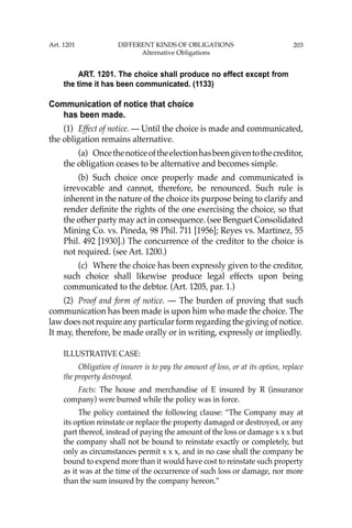 203
ART. 1201. The choice shall produce no effect except from
the time it has been communicated. (1133)
Communication of notice that choice
has been made.
(1) Effect of notice. — Until the choice is made and communicated,
the obligation remains alternative.
(a) Oncethenoticeoftheelectionhasbeengiventothecreditor,
the obligation ceases to be alternative and becomes simple.
(b) Such choice once properly made and communicated is
irrevocable and cannot, therefore, be renounced. Such rule is
inherent in the nature of the choice its purpose being to clarify and
render deﬁnite the rights of the one exercising the choice, so that
the other party may act in consequence. (see Benguet Consolidated
Mining Co. vs. Pineda, 98 Phil. 711 [1956]; Reyes vs. Martinez, 55
Phil. 492 [1930].) The concurrence of the creditor to the choice is
not required. (see Art. 1200.)
(c) Where the choice has been expressly given to the creditor,
such choice shall likewise produce legal effects upon being
communicated to the debtor. (Art. 1205, par. 1.)
(2) Proof and form of notice. — The burden of proving that such
communication has been made is upon him who made the choice. The
law does not require any particular form regarding the giving of notice.
It may, therefore, be made orally or in writing, expressly or impliedly.
ILLUSTRATIVE CASE:
Obligation of insurer is to pay the amount of loss, or at its option, replace
the property destroyed.
Facts: The house and merchandise of E insured by R (insurance
company) were burned while the policy was in force.
The policy contained the following clause: “The Company may at
its option reinstate or replace the property damaged or destroyed, or any
part thereof, instead of paying the amount of the loss or damage x x x but
the company shall not be bound to reinstate exactly or completely, but
only as circumstances permit x x x, and in no case shall the company be
bound to expend more than it would have cost to reinstate such property
as it was at the time of the occurrence of such loss or damage, nor more
than the sum insured by the company hereon.”
Art. 1201 DIFFERENT KINDS OF OBLIGATIONS
Alternative Obligations
 