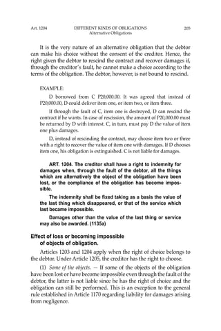 205
It is the very nature of an alternative obligation that the debtor
can make his choice without the consent of the creditor. Hence, the
right given the debtor to rescind the contract and recover damages if,
through the creditor’s fault, he cannot make a choice according to the
terms of the obligation. The debtor, however, is not bound to rescind.
EXAMPLE:
D borrowed from C P20,000.00. It was agreed that instead of
P20,000.00, D could deliver item one, or item two, or item three.
If through the fault of C, item one is destroyed, D can rescind the
contract if he wants. In case of rescission, the amount of P20,000.00 must
be returned by D with interest. C, in turn, must pay D the value of item
one plus damages.
D, instead of rescinding the contract, may choose item two or three
with a right to recover the value of item one with damages. If D chooses
item one, his obligation is extinguished. C is not liable for damages.
ART. 1204. The creditor shall have a right to indemnity for
damages when, through the fault of the debtor, all the things
which are alternatively the object of the obligation have been
lost, or the compliance of the obligation has become impos-
sible.
The indemnity shall be fixed taking as a basis the value of
the last thing which disappeared, or that of the service which
last became impossible.
Damages other than the value of the last thing or service
may also be awarded. (1135a)
Effect of loss or becoming impossible
of objects of obligation.
Articles 1203 and 1204 apply when the right of choice belongs to
the debtor. Under Article 1205, the creditor has the right to choose.
(1) Some of the objects. — If some of the objects of the obligation
have been lost or have become impossible even through the fault of the
debtor, the latter is not liable since he has the right of choice and the
obligation can still be performed. This is an exception to the general
rule established in Article 1170 regarding liability for damages arising
from negligence.
Art. 1204 DIFFERENT KINDS OF OBLIGATIONS
Alternative Obligations
 