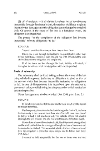 OBLIGATIONS
206
(2) All of the objects. — If all of them have been lost or have become
impossible through the debtor’s fault, the creditor shall have a right to
indemnity for damages since the obligation can no longer be complied
with. Of course, if the cause of the loss is a fortuitous event, the
obligation is extinguished.
The phrase “or the compliance of the obligation has become
impossible” refers to obligations “to do.”
EXAMPLE:
S agreed to deliver item one, or item two, or item three.
If item one is lost through the fault of S, he can still select either item
two or item three. The loss of item one and two with or without the fault
of S will reduce the obligation to a simple one.
If all the items are lost through his fault, liability will attach; if
through a fortuitous event, the obligation will be extinguished.
Basis of indemnity.
The indemnity shall be ﬁxed taking as basis the value of the last
thing which disappeared (referring to obligations to give) or that of
the service which last became impossible (referring to obligations
to do). In case of disagreement, it is incumbent upon the creditor to
prove such value, or which thing last disappeared or which service last
became impossible.
Other damages may also be awarded. (Art. 1204, pars. 2 and 3.)
EXAMPLE:
In the above example, if items one and two are lost, S will be bound
to deliver item three.
If subsequently, item three is also lost through the fault of S, the basis
for indemnity is the value of item three since S would have been bound
to deliver it had it not also been lost. The liability of S is not affected
although the loss of items one and two was through a fortuitous event.
IfitemthreeislostwithoutthefaultofS,hisobligationisextinguished
and he shall not be liable for damages although the loss of items one and
two was due to his fault. The reason is that after the loss of items one and
two, the obligation is converted into a simple one to deliver item three.
(Art. 1202.)
S cannot be held responsible for the loss of items one and two
Art. 1204
 